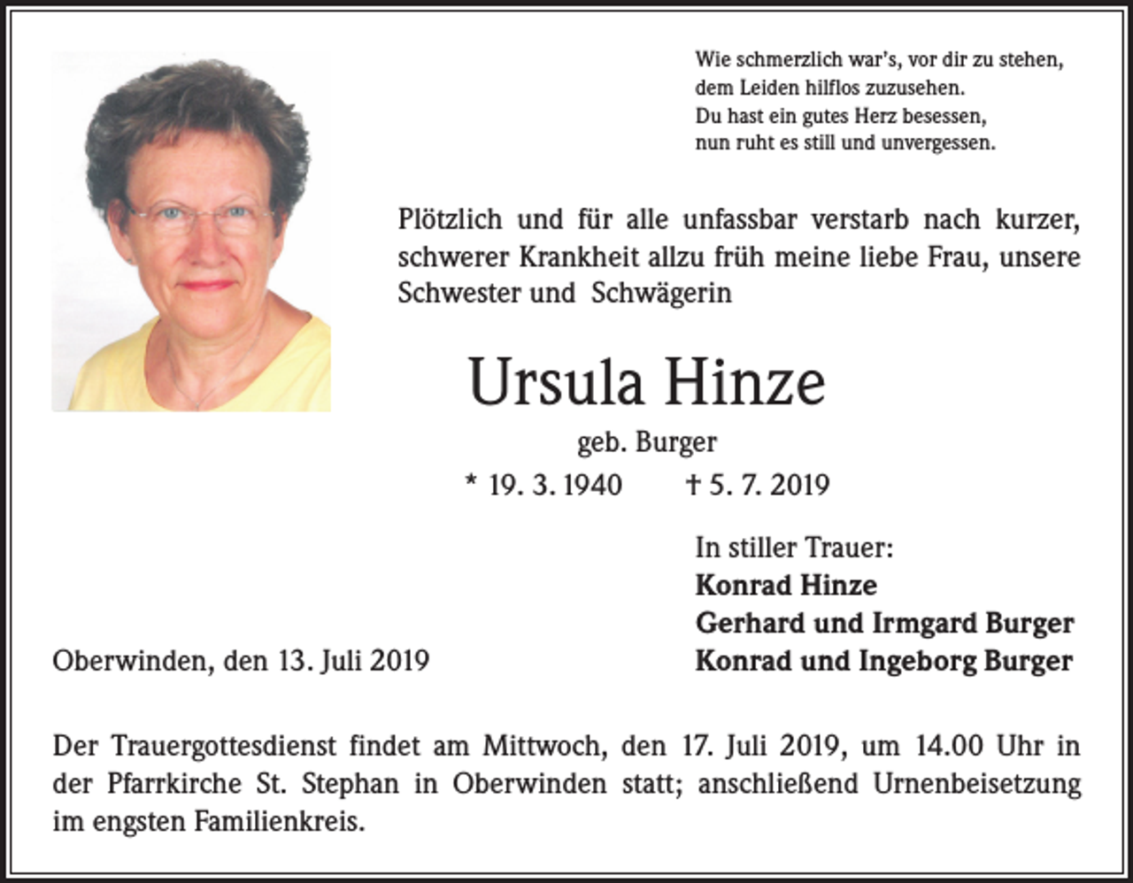 <p>Wie schmerzlich war’s, vor dir zu stehen,<br />dem Leiden hilflos zuzusehen.<br />Du hast ein gutes Herz besessen,<br />nun ruht es still und unvergessen.</p><p>Plötzlich und für alle unfassbar verstarb nach kurzer,<br />schwerer Krankheit allzu früh meine liebe Frau, unsere<br />Schwester und Schwägerin</p><p>Ursula Hinze<br />geb. Burger<br />* 19. 3. 1940 † 5. 7. 2019</p><p>Oberwinden, den 13. Juli 2019</p><p>In stiller Trauer:<br />Konrad Hinze<br />Gerhard und Irmgard Burger<br />Konrad und Ingeborg Burger</p><p>Der Trauergottesdienst findet am Mittwoch, den 17. Juli 2019, um 14.00 Uhr in<br />der Pfarrkirche St. Stephan in Oberwinden statt; anschließend Urnenbeisetzung<br />im e­ ngsten Familienkreis.</p>