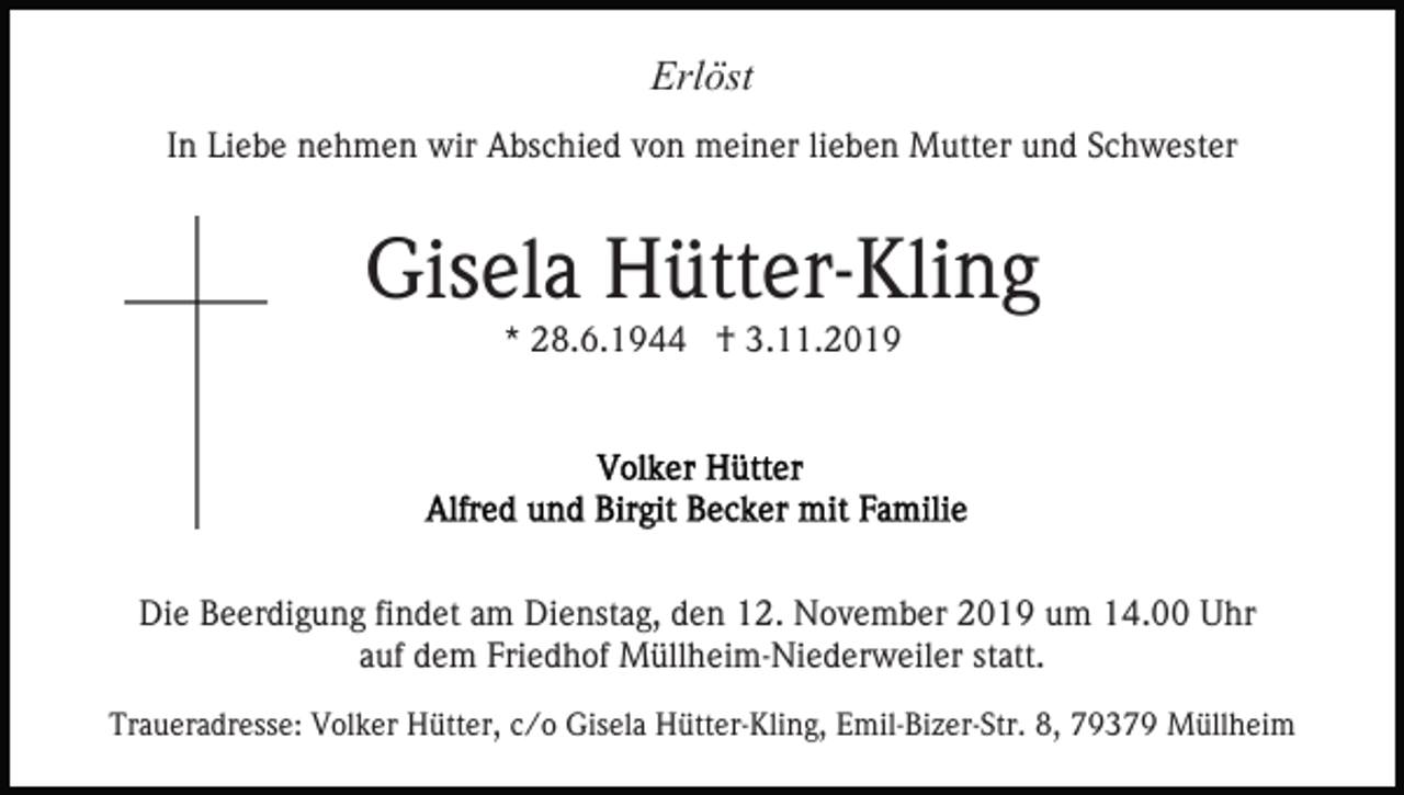 <p>Erlöst<br />In Liebe nehmen wir Abschied von meiner lieben Mutter und Schwester</p><p>Gisela Hütter-Kling<br />* 28.6.1944 † 3.11.2019</p><p>Die Beerdigung findet am Dienstag, den 12. November 2019 um 14.00 Uhr<br />auf dem Friedhof Müllheim-Niederweiler statt.<br />Traueradresse: Volker Hütter, c/o Gisela Hütter-Kling, Emil-Bizer-Str. 8, 79379 Müllheim</p>