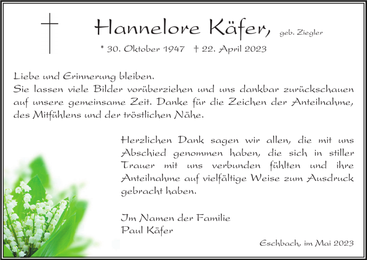 <p>Hannelore Käfer,</p><p>geb. Ziegler</p><p>* 30. Oktober 1947 † 22. April 2023</p><p>Liebe und Erinnerung bleiben.<br />Sie lassen viele Bilder vorüberziehen und uns dankbar zurückschauen<br />auf unsere gemeinsame Zeit. Danke für die Zeichen der Anteilnahme,<br />des Mitfühlens und der tröstlichen Nähe.<br />Herzlichen Dank sagen wir allen, die mit uns<br />Abschied genommen haben, die sich in stiller<br />Trauer mit uns verbunden fühlten und ihre<br />Anteilnahme auf vielfältige Weise zum Ausdruck<br />gebracht haben.<br />Im Namen der Familie<br />Paul Käfer<br />Eschbach, im Mai 2023</p>