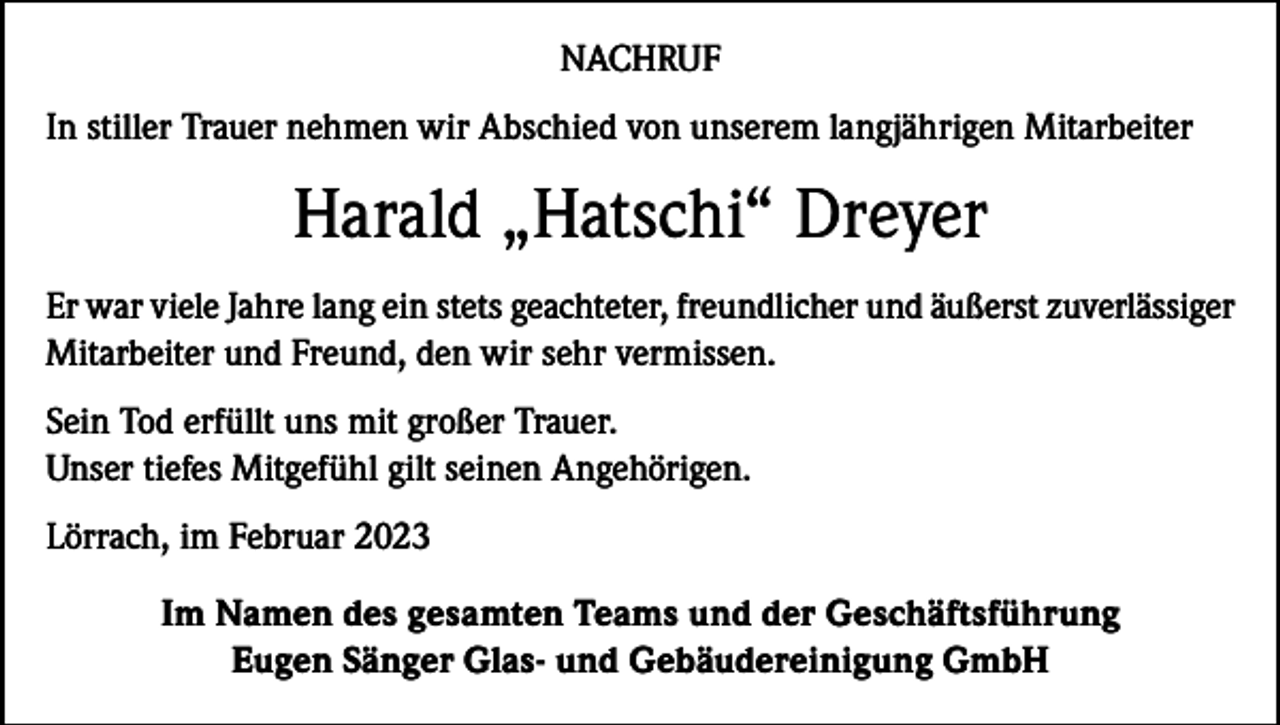 <p>NACHRUF<br />In stiller Trauer nehmen wir Abschied von unserem langjährigen Mitarbeiter</p><p>Harald „Hatschi“ Dreyer<br />Er war viele Jahre lang ein stets geachteter, freundlicher und äußerst zuverlässiger<br />Mitarbeiter und Freund, den wir sehr vermissen.<br />Sein Tod erfüllt uns mit großer Trauer.<br />Unser tiefes Mitgefühl gilt seinen Angehörigen.<br />Lörrach, im Februar 2023<br />Im Namen des gesamten Teams und der Geschäftsführung<br />Eugen Sänger Glas- und Gebäudereinigung GmbH</p>