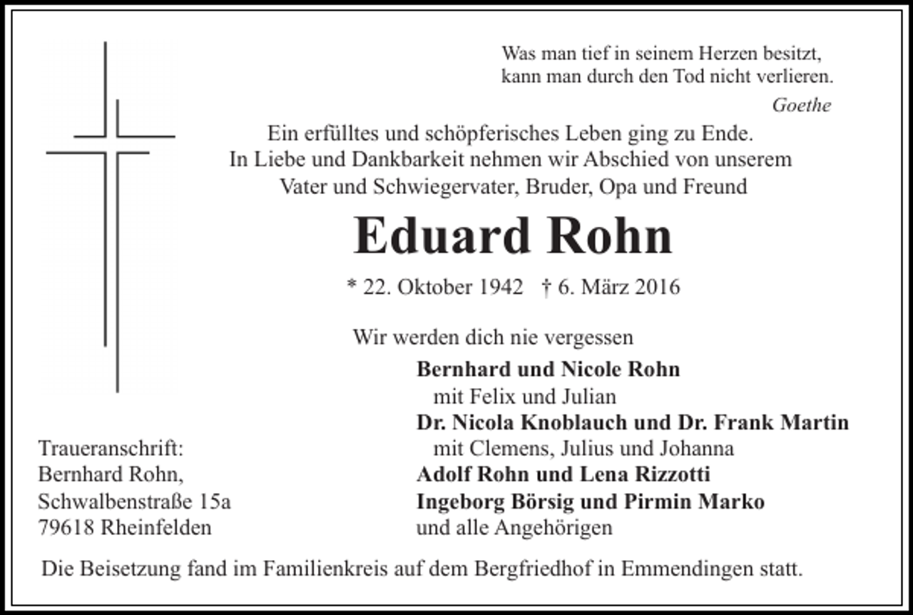 <p>Was man tief in seinem Herzen besitzt,<br />kann man durch den Tod nicht verlieren.<br />Goethe</p><p>Ein erfülltes und schöpferisches Leben ging zu Ende.<br />In Liebe und Dankbarkeit nehmen wir Abschied von unserem<br />Vater und Schwiegervater, Bruder, Opa und Freund</p><p>Eduard Rohn<br />* 22. Oktober 1942 † 6. März 2016</p><p>Traueranschrift:<br />Bernhard Rohn,<br />Schwalbenstraße 15a<br />79618 Rheinfelden</p><p>Wir werden dich nie vergessen<br />Bernhard und Nicole Rohn<br />mit Felix und Julian<br />Dr. Nicola Knoblauch und Dr. Frank Martin<br />mit Clemens, Julius und Johanna<br />Adolf Rohn und Lena Rizzotti<br />Ingeborg Börsig und Pirmin Marko<br />und alle Angehörigen</p><p>Die Beisetzung fand im Familienkreis auf dem Bergfriedhof in Emmendingen statt.</p>