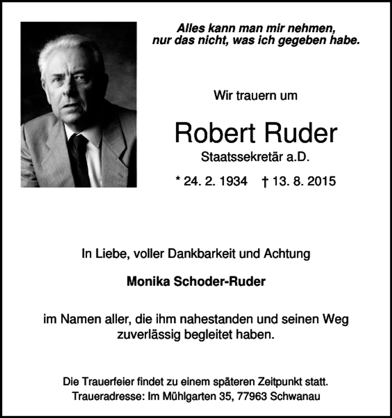 <p>Alles kann man mir nehmen,<br />nur das nicht, was ich gegeben habe.</p><p>Wir trauern um</p><p>Robert Ruder<br />Staatssekretär a.D.<br />* 24. 2. 1934</p><p>† 13. 8. 2015</p><p>In Liebe, voller Dankbarkeit und Achtung<br />Monika Schoder-Ruder<br />im Namen aller, die ihm nahestanden und seinen Weg<br />zuverlässig begleitet haben.</p><p>Die Trauerfeier findet zu einem späteren Zeitpunkt statt.<br />Traueradresse: Im Mühlgarten 35, 77963 Schwanau</p>