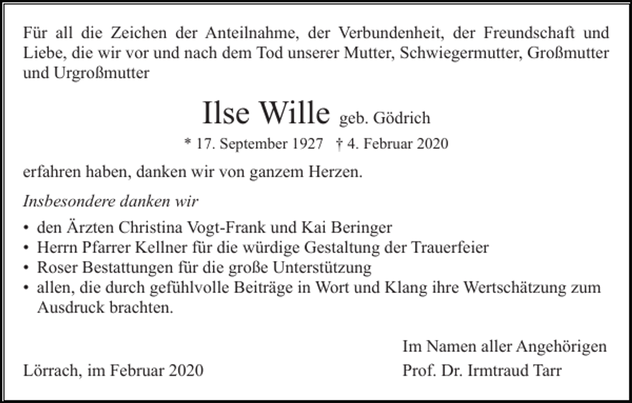 <p>Für all die Zeichen der Anteilnahme, der Verbundenheit, der Freundschaft und<br />Liebe, die wir vor und nach dem Tod unserer Mutter, Schwiegermutter, Großmutter<br />und Urgroßmutter</p><p>Ilse Wille geb. Gödrich<br />* 17. September 1927 † 4. Februar 2020</p><p>erfahren haben, danken wir von ganzem Herzen.<br />Insbesondere danken wir<br />•<br />•<br />•<br />•</p><p>den Ärzten Christina Vogt-Frank und Kai Beringer<br />Herrn Pfarrer Kellner für die würdige Gestaltung der Trauerfeier<br />Roser Bestattungen für die große Unterstützung<br />allen, die durch gefühlvolle Beiträge in Wort und Klang ihre Wertschätzung zum<br />Ausdruck brachten.</p><p>Lörrach, im Februar 2020</p><p>Im Namen aller Angehörigen<br />Prof. Dr. Irmtraud Tarr</p>