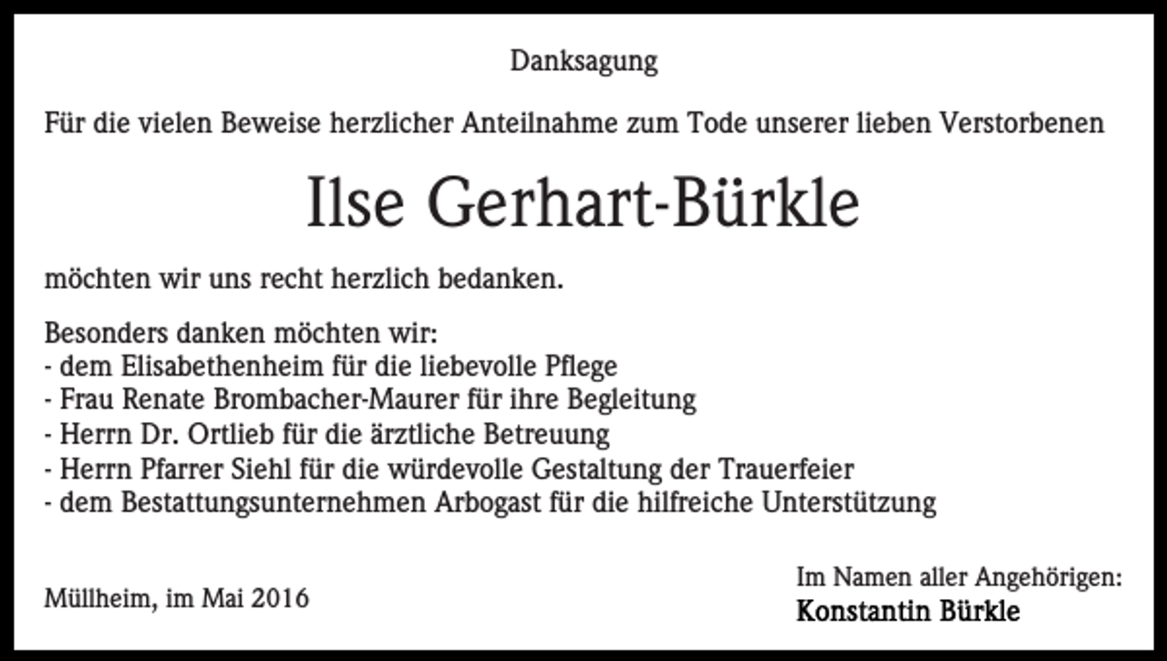 <p>Danksagung<br />Für die vielen Beweise herzlicher Anteilnahme zum Tode unserer lieben Verstorbenen</p><p>Ilse Gerhart-Bürkle<br />möchten wir uns recht herzlich bedanken.<br />Besonders danken möchten wir:<br />- dem Elisabethenheim für die liebevolle Pflege<br />- Frau Renate Brombacher-Maurer für ihre Begleitung<br />- Herrn Dr. Ortlieb für die ärztliche Betreuung<br />- Herrn Pfarrer Siehl für die würdevolle Gestaltung der Trauerfeier<br />- dem Bestattungsunternehmen Arbogast für die hilfreiche Unterstützung<br />Müllheim, im Mai 2016</p><p>Im Namen aller Angehörigen:</p>