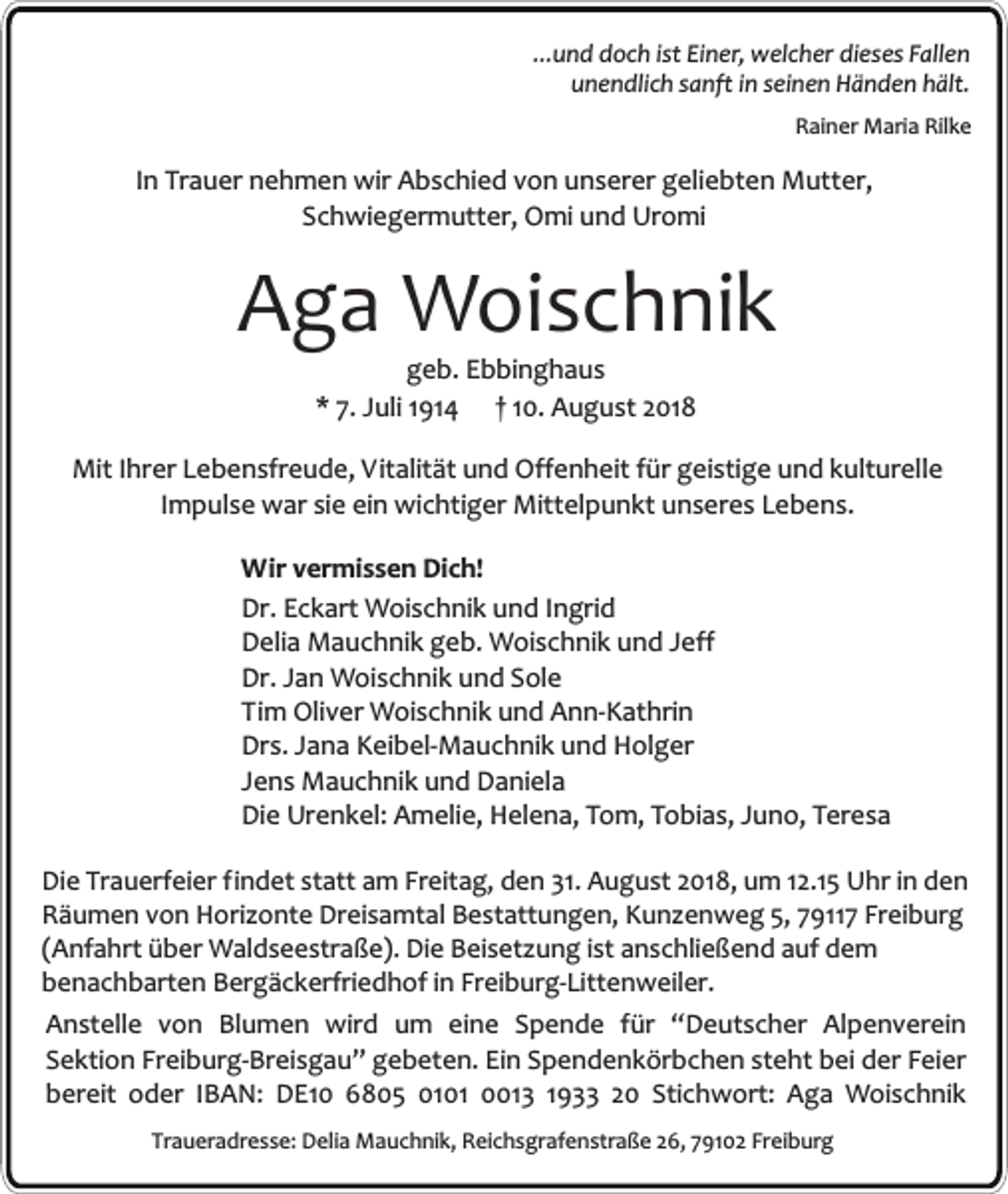 <p>...und doch ist Einer, welcher dieses Fallen<br />unendlich sanft in seinen Händen hält.<br />Rainer Maria Rilke</p><p>In Trauer nehmen wir Abschied von unserer geliebten Mutter,<br />Schwiegermutter, Omi und Uromi</p><p>Aga Woischnik<br />geb. Ebbinghaus<br />* 7. Juli 1914 † 10. August 2018</p><p>Mit Ihrer Lebensfreude, Vitalität und Offenheit für geistige und kulturelle<br />Impulse war sie ein wichtiger Mittelpunkt unseres Lebens.<br />Wir vermissen Dich!<br />Dr. Eckart Woischnik und Ingrid<br />Delia Mauchnik geb. Woischnik und Jeff<br />Dr. Jan Woischnik und Sole<br />Tim Oliver Woischnik und Ann-Kathrin<br />Drs. Jana Keibel-Mauchnik und Holger<br />Jens Mauchnik und Daniela<br />Die Urenkel: Amelie, Helena, Tom, Tobias, Juno, Teresa<br />Die Trauerfeier findet statt am Freitag, den 31. August 2018, um 12.15 Uhr in den<br />Räumen von Horizonte Dreisamtal Bestattungen, Kunzenweg 5, 79117 Freiburg<br />(Anfahrt über Waldseestraße). Die Beisetzung ist anschließend auf dem<br />benachbarten Bergäckerfriedhof in Freiburg-Littenweiler.<br />Anstelle von Blumen wird um eine Spende für “Deutscher Alpenverein<br />Sektion Freiburg-Breisgau” gebeten. Ein Spendenkörbchen steht bei der Feier<br />bereit oder IBAN: DE10 6805 0101 0013 1933 20 Stichwort: Aga Woischnik<br />Traueradresse: Delia Mauchnik, Reichsgrafenstraße 26, 79102 Freiburg</p>