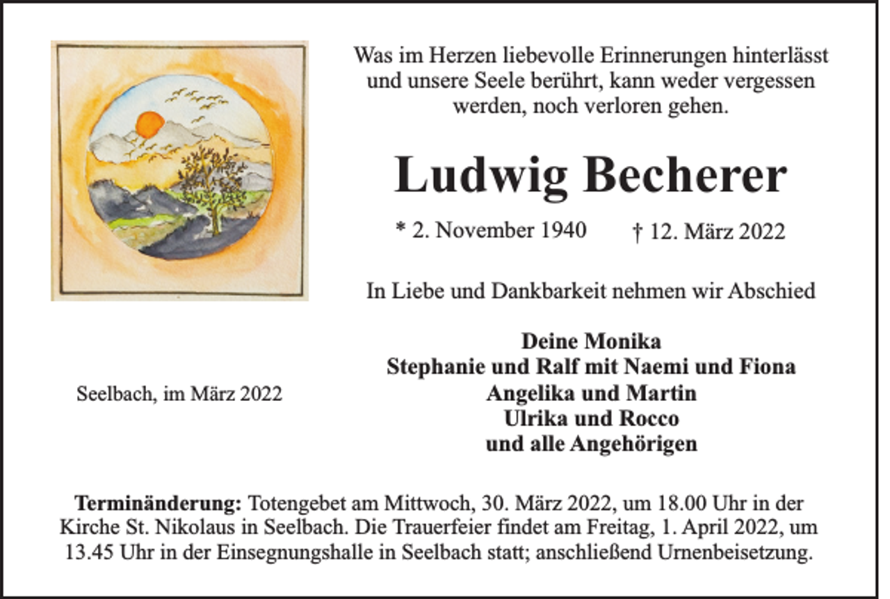 <p>Was im Herzen liebevolle Erinnerungen hinterlässt<br />und unsere Seele berührt, kann weder vergessen<br />werden, noch verloren gehen.</p><p>Ludwig Becherer<br />* 2. November 1940</p><p>† 12. März 2022</p><p>In Liebe und Dankbarkeit nehmen wir Abschied</p><p>Seelbach, im März 2022</p><p>Deine Monika<br />Stephanie und Ralf mit Naemi und Fiona<br />Angelika und Martin<br />Ulrika und Rocco<br />und alle Angehörigen</p><p>Terminänderung: Totengebet am Mittwoch, 30. März 2022, um 18.00 Uhr in der<br />Kirche St. Nikolaus in Seelbach. Die Trauerfeier findet am Freitag, 1. April 2022, um<br />13.45 Uhr in der Einsegnungshalle in Seelbach statt; anschließend Urnenbeisetzung.</p>