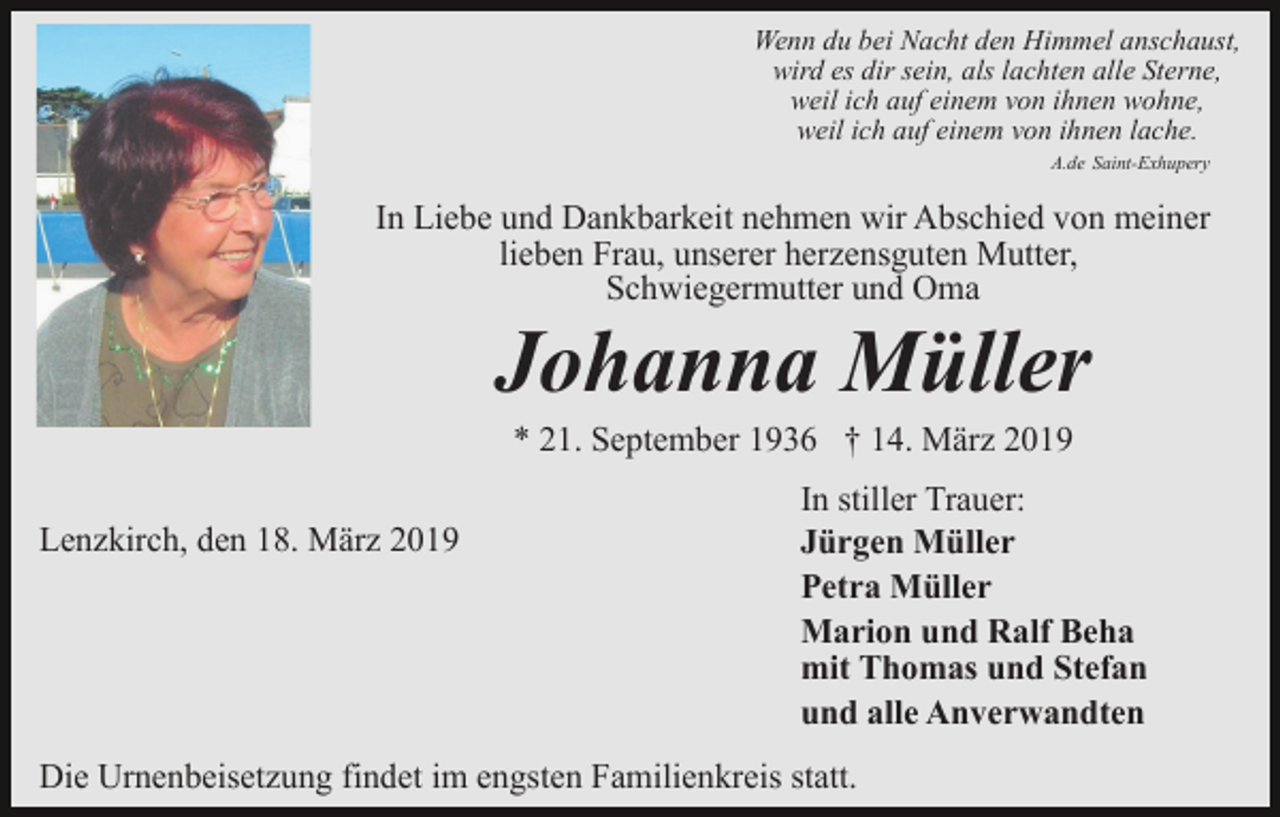 <p>Wenn du bei Nacht den Himmel anschaust,<br />wird es dir sein, als lachten alle Sterne,<br />weil ich auf einem von ihnen wohne,<br />weil ich auf einem von ihnen lache.<br />A.de Saint-Exhupery</p><p>In Liebe und Dankbarkeit nehmen wir Abschied von meiner<br />lieben Frau, unserer herzensguten Mutter,<br />Schwiegermutter und Oma</p><p>Johanna Müller<br />* 21. September 1936 † 14. März 2019<br />Lenzkirch, den 18. März 2019</p><p>In stiller Trauer:<br />Jürgen Müller<br />Petra Müller<br />Marion und Ralf Beha<br />mit Thomas und Stefan<br />und alle Anverwandten</p><p>Die Urnenbeisetzung findet im engsten Familienkreis statt.</p>