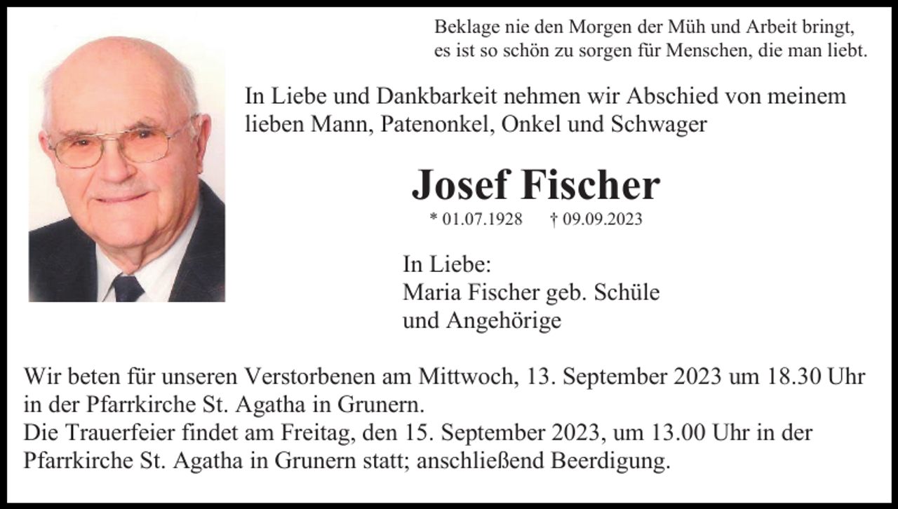 <p>Beklage nie den Morgen der Müh und Arbeit bringt,<br />es ist so schön zu sorgen für Menschen, die man liebt.</p><p>In Liebe und Dankbarkeit nehmen wir Abschied von meinem<br />lieben Mann, Patenonkel, Onkel und Schwager</p><p>Josef Fischer<br />* 01.07.1928</p><p>† 09.09.2023</p><p>In Liebe:<br />Maria Fischer geb. Schüle<br />und Angehörige<br />Wir beten für unseren Verstorbenen am Mittwoch, 13. September 2023 um 18.30 Uhr<br />in der Pfarrkirche St. Agatha in Grunern.<br />Die Trauerfeier findet am Freitag, den 15. September 2023, um 13.00 Uhr in der<br />Pfarrkirche St. Agatha in Grunern statt; anschließend Beerdigung.</p>