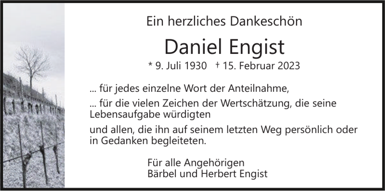 <p>Ein herzliches Dankeschön</p><p>Daniel Engist</p><p>* 9. Juli 1930 † 15. Februar 2023<br />... für jedes einzelne Wort der Anteilnahme,<br />... für die vielen Zeichen der Wertschätzung, die seine<br />Lebensaufgabe würdigten<br />und allen, die ihn auf seinem letzten Weg persönlich oder<br />in Gedanken begleiteten.<br />Für alle Angehörigen<br />Bärbel und Herbert Engist</p>