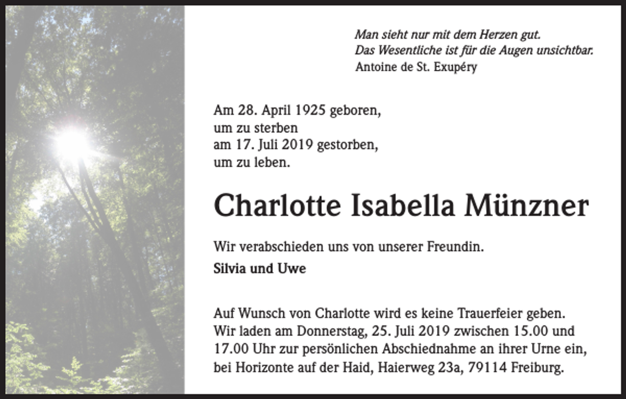 <p>Man sieht nur mit dem Herzen gut.<br />Das Wesentliche ist für die Augen unsichtbar.<br />Antoine de St. Exupéry</p><p>Am 28. April 1925 geboren,<br />um zu sterben<br />am 17. Juli 2019 gestorben,<br />um zu leben.</p><p>Charlotte Isabella Münzner<br />Wir verabschieden uns von unserer Freundin.<br />Silvia und Uwe<br />Auf Wunsch von Charlotte wird es keine Trauerfeier geben.<br />Wir laden am Donnerstag, 25. Juli 2019 zwischen 15.00 und<br />17.00 Uhr zur persönlichen Abschiednahme an ihrer Urne ein,<br />bei Horizonte auf der Haid, Haierweg 23a, 79114 Freiburg.</p>