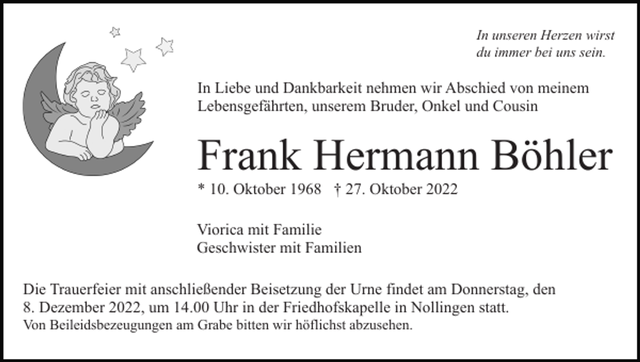 <p>In unseren Herzen wirst<br />du immer bei uns sein.</p><p>In Liebe und Dankbarkeit nehmen wir Abschied von meinem<br />Lebensgefährten, unserem Bruder, Onkel und Cousin</p><p>Frank Hermann Böhler<br />* 10. Oktober 1968 † 27. Oktober 2022<br />Viorica mit Familie<br />Geschwister mit Familien<br />Die Trauerfeier mit anschließender Beisetzung der Urne findet am Donnerstag, den<br />8. Dezember 2022, um 14.00 Uhr in der Friedhofskapelle in Nollingen statt.<br />Von Beileidsbezeugungen am Grabe bitten wir höflichst abzusehen.</p>