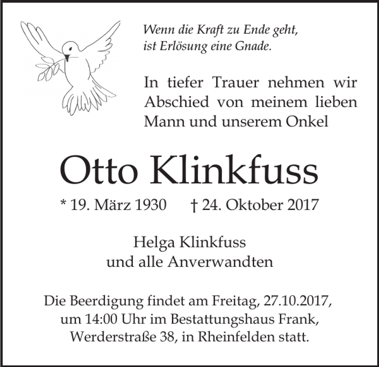 <p>Wenn<br />dieKrKraft<br />We<br />n n die<br />aft z zu<br />u E Ende<br />n de geht,<br />ge ht,<br />ist<br />Erl ös u n g eine<br />ei ne Gnade.<br />G n a de.<br />ist Erlösung</p><p>tiefer<br />IInn ti<br />ef er Trauer<br />Tr a u er nehmen<br />n e h me n wir<br />wir<br />AAbschied<br />b s c hi e d vvon<br />o n meinem<br />m ei n e m lieben<br />li e b e n<br />MMann<br />a n n u und<br />n d u unserem<br />n s er e m OOnkel<br />n k el</p><p>Otto<br />Klinkfuss<br />Ott<br />o Kli<br />n kf u s s<br />* 19.<br />1 9. März<br />M är z</p><p>†† 24.<br />2 4. Oktober<br />O kt o b er</p><p>H el g a Kli<br />Helga<br />Klinkfuss<br />n kf u s s<br />und<br />alle<br />u n d all<br />e Anverwandten<br />A n v er w a n dt e n<br />Die<br />Di<br />e BBeerdigung<br />e er di g u n g fifindet<br />n d et am<br />a m Freitag,<br />Fr eit a g, 227.10.2017,<br />7. 1 0. 2 0 1 7,<br />u m 114:00<br />4: Uhr<br />U hr iim<br />m BBestattungshaus<br />e st a tt u n g s h a u s Frank,<br />Fr a n k,<br />um<br />Werderstraße<br />38,i ninR Rheinfelden<br />statt.<br />W er d er str a ß e 3 8,<br />h ei nf el d e n st<br />att.</p>