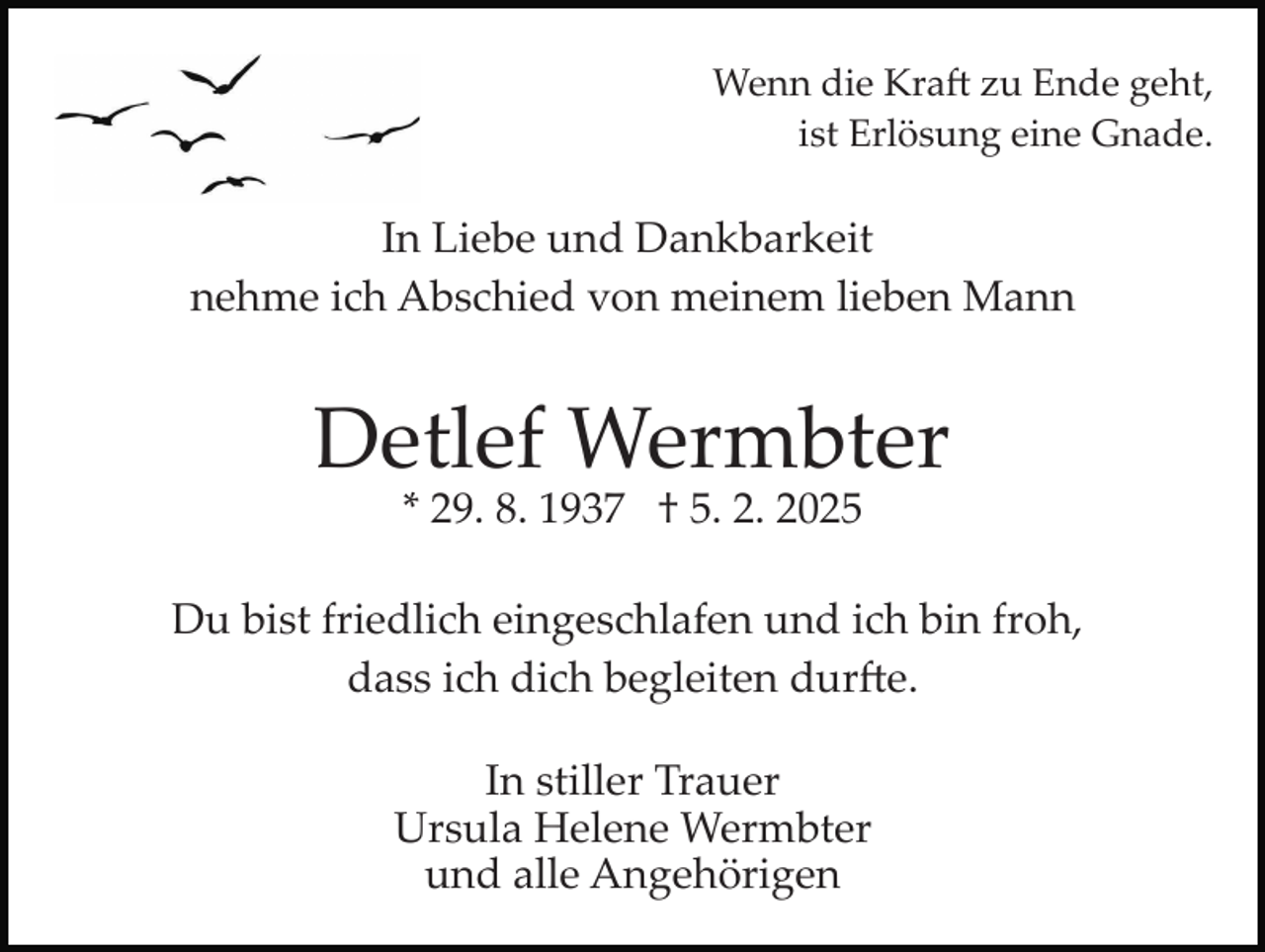 <p>Wenn die Kraft zu Ende geht,<br />ist Erlösung eine Gnade.</p>
<p>In Liebe und Dankbarkeit<br />nehme ich Abschied von meinem lieben Mann</p>
<p>Detlef Wermbter<br />* 29. 8. 1937 † 5. 2. 2025<br />Du bist friedlich eingeschlafen und ich bin froh,<br />dass ich dich begleiten durfte.<br />In stiller Trauer<br />Ursula Helene Wermbter<br />und alle Angehörigen</p>