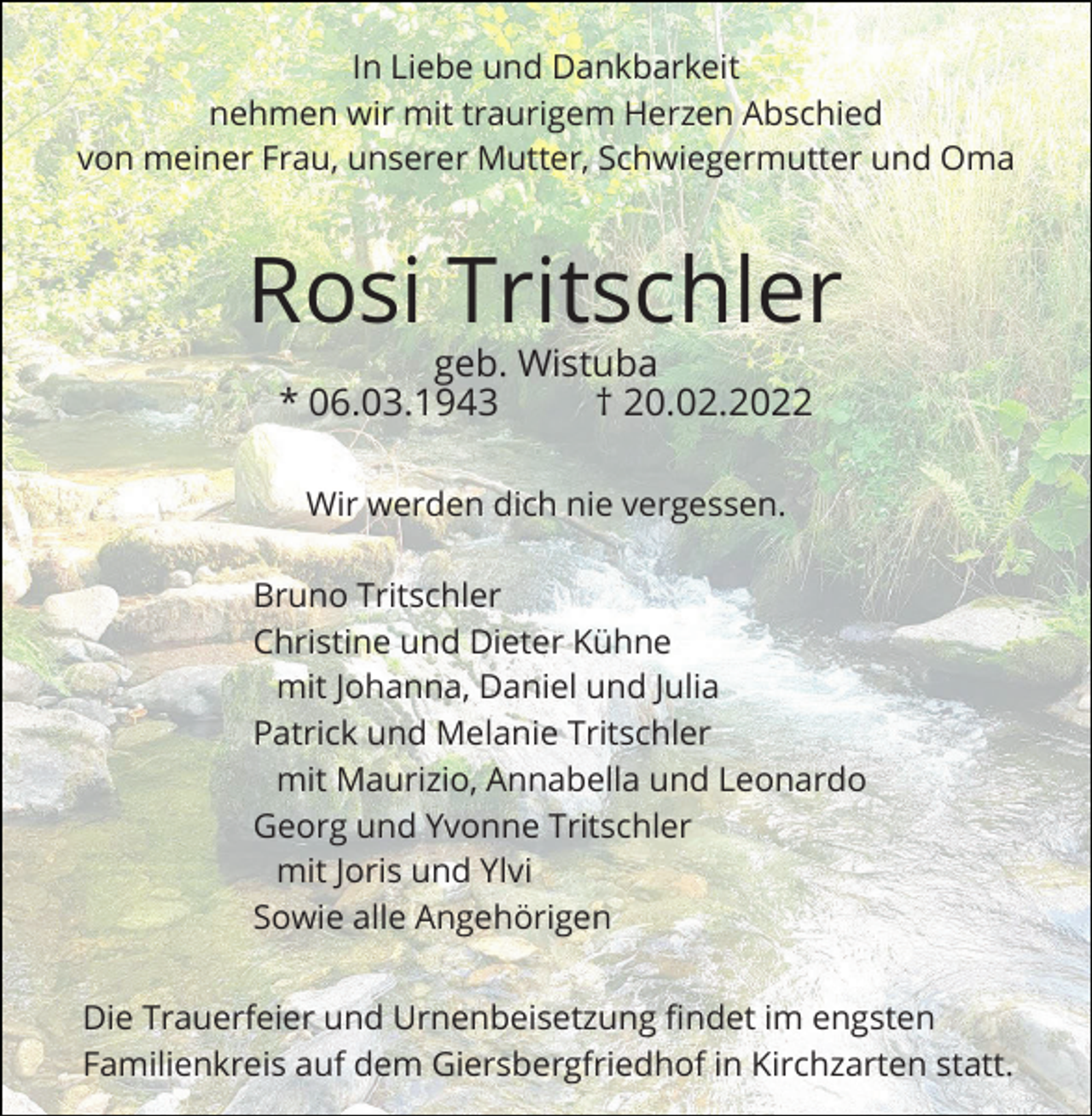 <p>In Liebe und Dankbarkeit<br />nehmen wir mit traurigem Herzen Abschied<br />von meiner Frau, unserer Mutter, Schwiegermutter und Oma</p><p>Rosi Tritschler<br />geb. Wistuba<br />* 06.03.1943<br />† 20.02.2022<br />Wir werden dich nie vergessen.<br />Bruno Tritschler<br />Christine und Dieter Kühne<br />mit Johanna, Daniel und Julia<br />Patrick und Melanie Tritschler<br />mit Maurizio, Annabella und Leonardo<br />Georg und Yvonne Tritschler<br />mit Joris und Ylvi<br />Sowie alle Angehörigen<br />Die Trauerfeier und Urnenbeisetzung findet im engsten<br />Familienkreis auf dem Giersbergfriedhof in Kirchzarten statt.</p>