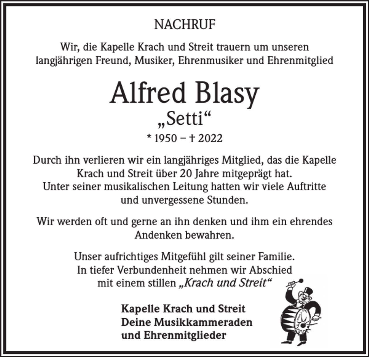 <p>NACHRUF<br />Wir, die Kapelle Krach und Streit trauern um unseren<br />langjährigen Freund, Musiker, Ehrenmusiker und Ehrenmitglied</p><p>Alfred Blasy<br />„Setti“</p><p>* 1950 – † 2022<br />Durch ihn verlieren wir ein langjähriges Mitglied, das die Kapelle<br />Krach und Streit über 20 Jahre mitgeprägt hat.<br />Unter seiner musikalischen Leitung hatten wir viele Auftritte<br />und unvergessene Stunden.<br />Wir werden oft und gerne an ihn denken und ihm ein ehrendes<br />Andenken bewahren.<br />Unser aufrichtiges Mitgefühl gilt seiner Familie.<br />In tiefer Verbundenheit nehmen wir Abschied<br />mit einem stillen „Krach und Streit“<br />Kapelle Krach und Streit<br />Deine Musikkammeraden<br />und Ehrenmitglieder</p>