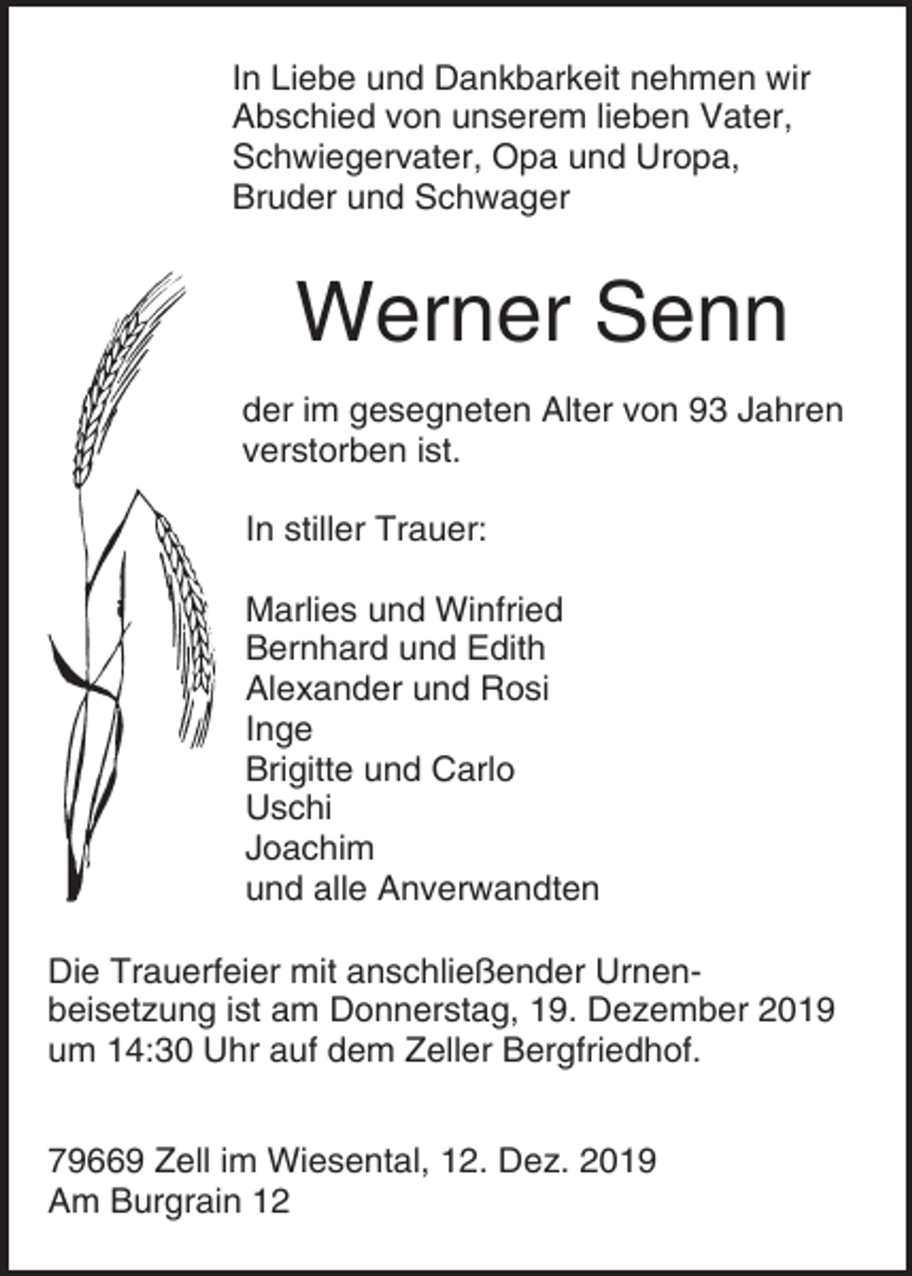 <p>In Liebe und Dankbarkeit nehmen wir<br />Abschied von unserem lieben Vater,<br />Schwiegervater, Opa und Uropa,<br />Bruder und Schwager</p><p>Werner Senn<br />der im gesegneten Alter von 93 Jahren<br />verstorben ist.<br />In stiller Trauer:<br />Marlies und Winfried<br />Bernhard und Edith<br />Alexander und Rosi<br />Inge<br />Brigitte und Carlo<br />Uschi<br />Joachim<br />und alle Anverwandten<br />Die Trauerfeier mit anschließender Urnenbeisetzung ist am Donnerstag, 19. Dezember 2019<br />um 14:30 Uhr auf dem Zeller Bergfriedhof.<br />79669 Zell im Wiesental, 12. Dez. 2019<br />Am Burgrain 12</p>
