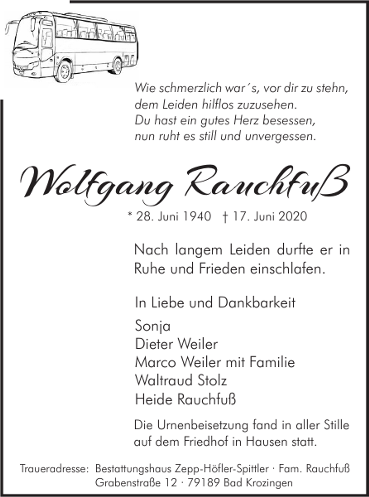<p>Wie schmerzlich war´s, vor dir zu stehn,<br />dem Leiden hilflos zuzusehen.<br />Du hast ein gutes Herz besessen,<br />nun ruht es still und unvergessen.</p><p>Wolfgang Rauchfuß<br />* 28. Juni 1940 † 17. Juni 2020</p><p>Nach langem Leiden durfte er in<br />Ruhe und Frieden einschlafen.<br />In Liebe und Dankbarkeit<br />Sonja<br />Dieter Weiler<br />Marco Weiler mit Familie<br />Waltraud Stolz<br />Heide Rauchfuß<br />Die Urnenbeisetzung fand in aller Stille<br />auf dem Friedhof in Hausen statt.<br />Traueradresse: Bestattungshaus Zepp-Höfler-Spittler · Fam. Rauchfuß<br />Grabenstraße 12 · 79189 Bad Krozingen</p>