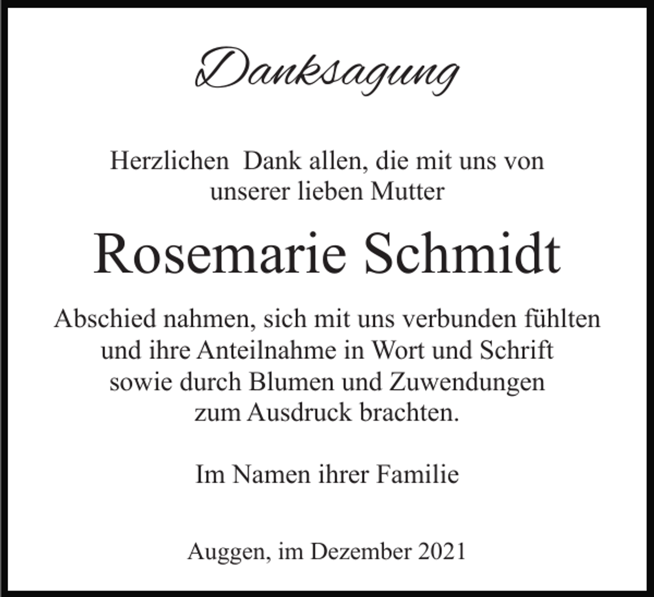 <p>Danksagung<br />Herzlichen Dank allen, die mit uns von<br />unserer lieben Mutter</p><p>Rosemarie Schmidt<br />Abschied nahmen, sich mit uns verbunden fühlten<br />und ihre Anteilnahme in Wort und Schrift<br />sowie durch Blumen und Zuwendungen<br />zum Ausdruck brachten.<br />Im Namen ihrer Familie<br />Auggen, im Dezember 2021</p>
