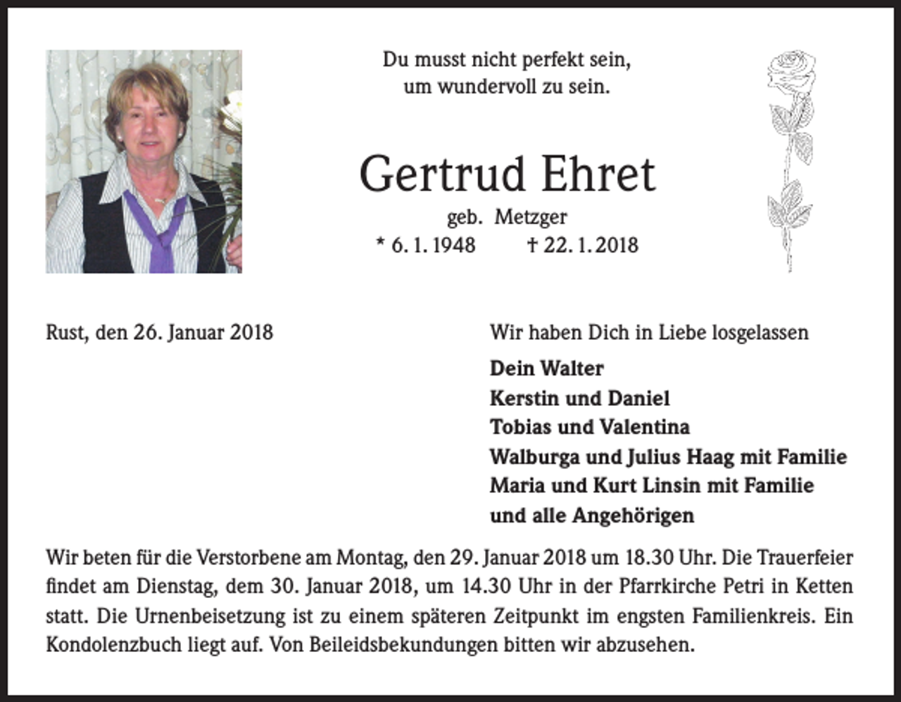 <p>Du musst nicht perfekt sein,<br />um wundervoll zu sein.</p><p>Gertrud Ehret<br />geb. Metzger<br />* 6. 1. 1948<br />† 22. 1. 2018</p><p>Rust, den 26. Januar 2018</p><p>Wir haben Dich in Liebe losgelassen</p><p>Dein Walter<br />Kerstin und Daniel<br />Tobias und Valentina<br />Walburga und Julius Haag mit Familie<br />Maria und Kurt Linsin mit Familie<br />und alle Angehörigen</p><p>Wir beten für die Verstorbene am Montag, den 29. Januar 2018 um 18.30 Uhr. Die Trauerfeier<br />findet am Dienstag, dem 30. Januar 2018, um 14.30 Uhr in der Pfarrkirche Petri in Ketten<br />statt. Die Urnenbeisetzung ist zu einem späteren Zeitpunkt im engsten Familienkreis. Ein<br />Kondolenzbuch liegt auf. Von Beileidsbekundungen bitten wir abzusehen.</p>