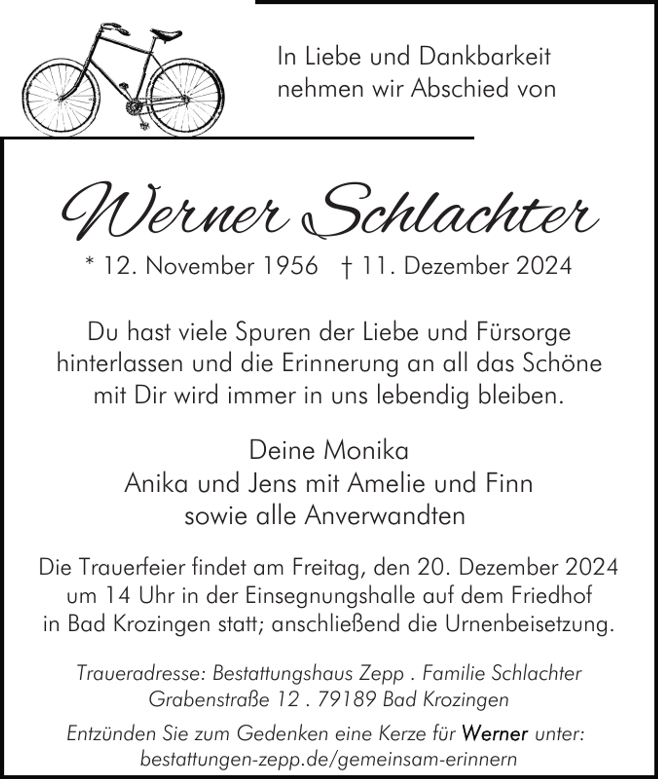 <p>In Liebe und Dankbarkeit<br />nehmen wir Abschied von</p><p>Werner Schlachter<br />* 12. November 1956 † 11. Dezember 2024</p><p>Du hast viele Spuren der Liebe und Fürsorge<br />hinterlassen und die Erinnerung an all das Schöne<br />mit Dir wird immer in uns lebendig bleiben.</p><p>Deine Monika<br />Anika und Jens mit Amelie und Finn<br />sowie alle Anverwandten<br />Die Trauerfeier findet am Freitag, den 20. Dezember 2024<br />um 14 Uhr in der Einsegnungshalle auf dem Friedhof<br />in Bad Krozingen statt; anschließend die Urnenbeisetzung.<br />Traueradresse: Bestattungshaus Zepp . Familie Schlachter<br />Grabenstraße 12 . 79189 Bad Krozingen<br />Entzünden Sie zum Gedenken eine Kerze für<br />unter:<br />bestattungen-zepp.de/gemeinsam-erinnern</p>