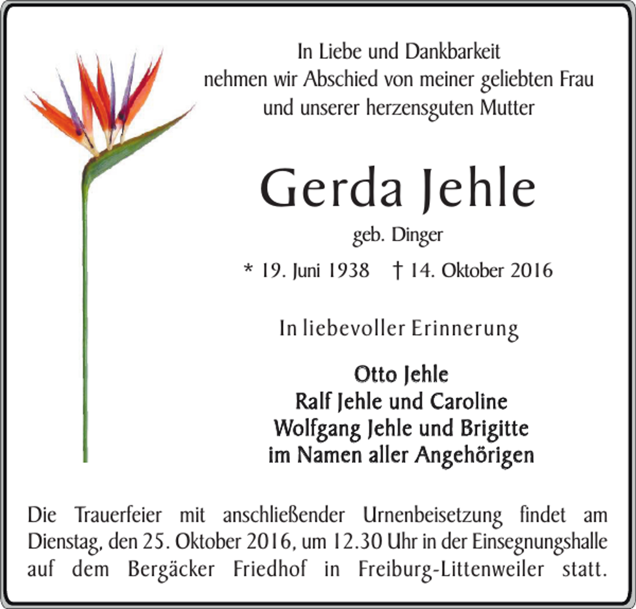 <p>In Liebe und Dankbarkeit<br />nehmen wir Abschied von meiner geliebten Frau<br />und unserer herzensguten Mutter</p><p>Gerda Jehle<br />geb. Dinger</p><p>* 19. Juni 1938</p><p>14. Oktober 2016</p><p>In liebevoller Erinnerung<br />Otto Jehle<br />Ralf Jehle und Caroline<br />Wolfgang Jehle und Brigitte<br />im Namen aller Angehörigen<br />Die Trauerfeier mit anschließender Urnenbeisetzung findet am<br />Dienstag, den 25. Oktober 2016, um 12.30 Uhr in der Einsegnungshalle<br />auf dem Bergäcker Friedhof in Freiburg-Littenweiler statt.</p>