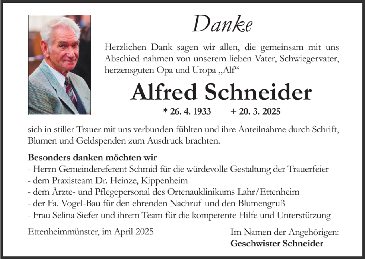 <p>Danke<br />Herzlichen Dank sagen wir allen, die gemeinsam mit uns<br />Abschied nahmen von unserem lieben Vater, Schwiegervater,<br />herzensguten Opa und Uropa „Alf“</p><p>Alfred Schneider<br />* 26. 4. 1933</p><p>+ 20. 3. 2025</p><p>sich in stiller Trauer mit uns verbunden fühlten und ihre Anteilnahme durch Schrift,<br />Blumen und Geldspenden zum Ausdruck brachten.<br />Besonders danken möchten wir<br />- Herrn Gemeindereferent Schmid für die würdevolle Gestaltung der Trauerfeier<br />- dem Praxisteam Dr. Heinze, Kippenheim<br />- dem Ärzte- und Pflegepersonal des Ortenauklinikums Lahr/Ettenheim<br />- der Fa. Vogel-Bau für den ehrenden Nachruf und den Blumengruß<br />- Frau Selina Siefer und ihrem Team für die kompetente Hilfe und Unterstützung<br />Ettenheimmünster, im April 2025</p><p>Im Namen der Angehörigen:<br />Geschwister Schneider</p>
