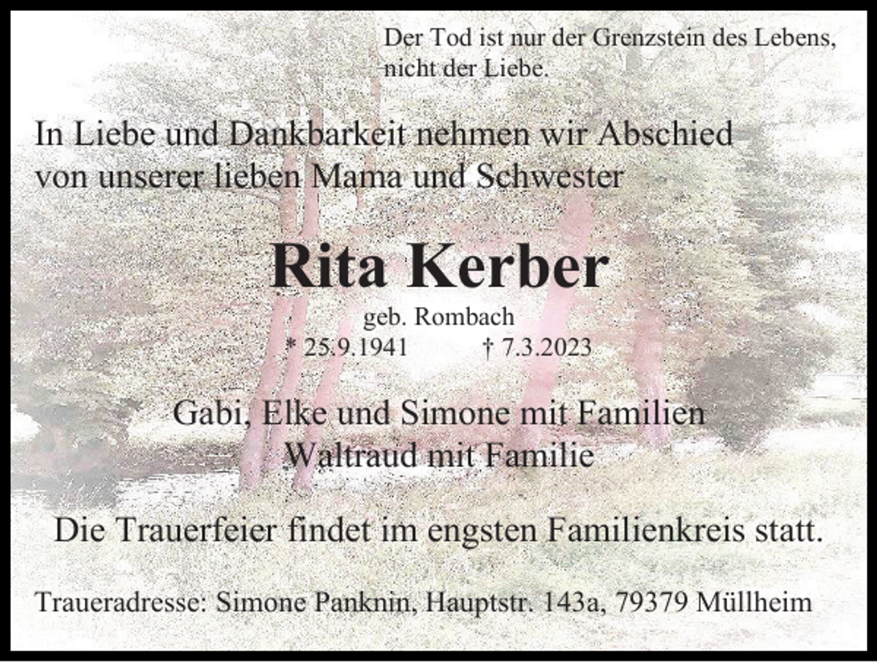 <p>Der Tod ist nur der Grenzstein des Lebens,<br />nicht der Liebe.</p><p>In Liebe und Dankbarkeit nehmen wir Abschied<br />von unserer lieben Mama und Schwester</p><p>Rita Kerber<br />geb. Rombach<br />* 25.9.1941<br />† 7.3.2023</p><p>Gabi, Elke und Simone mit Familien<br />Waltraud mit Familie<br />Die Trauerfeier findet im engsten Familienkreis statt.<br />Traueradresse: Simone Panknin, Hauptstr. 143a, 79379 Müllheim</p>