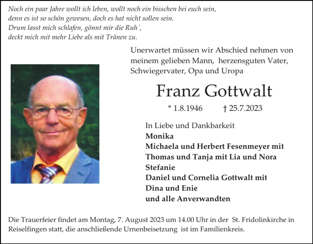 <p>Noch ein paar Jahre wollt ich leben, wollt noch ein bisschen bei euch sein,<br />denn es ist so schön gewesen, doch es hat nicht sollen sein.<br />Drum lasst mich schlafen, gönnt mir die Ruh´,<br />deckt mich mit mehr Liebe als mit Tränen zu.</p><p>Unerwartet müssen wir Abschied nehmen von<br />meinem gelieben Mann, herzensguten Vater,<br />Schwiegervater, Opa und Uropa</p><p>Franz Gottwalt<br />* 1.8.1946</p><p>† 25.7.2023</p><p>In Liebe und Dankbarkeit<br />Monika<br />Michaela und Herbert Fesenmeyer mit<br />Thomas und Tanja mit Lia und Nora<br />Stefanie<br />Daniel und Cornelia Gottwalt mit<br />Dina und Enie<br />und alle Anverwandten<br />Die Trauerfeier findet am Montag, 7. August 2023 um 14.00 Uhr in der St. Fridolinkirche in<br />Reiselfingen statt, die anschließende Urnenbeisetzung ist im Familienkreis.</p>