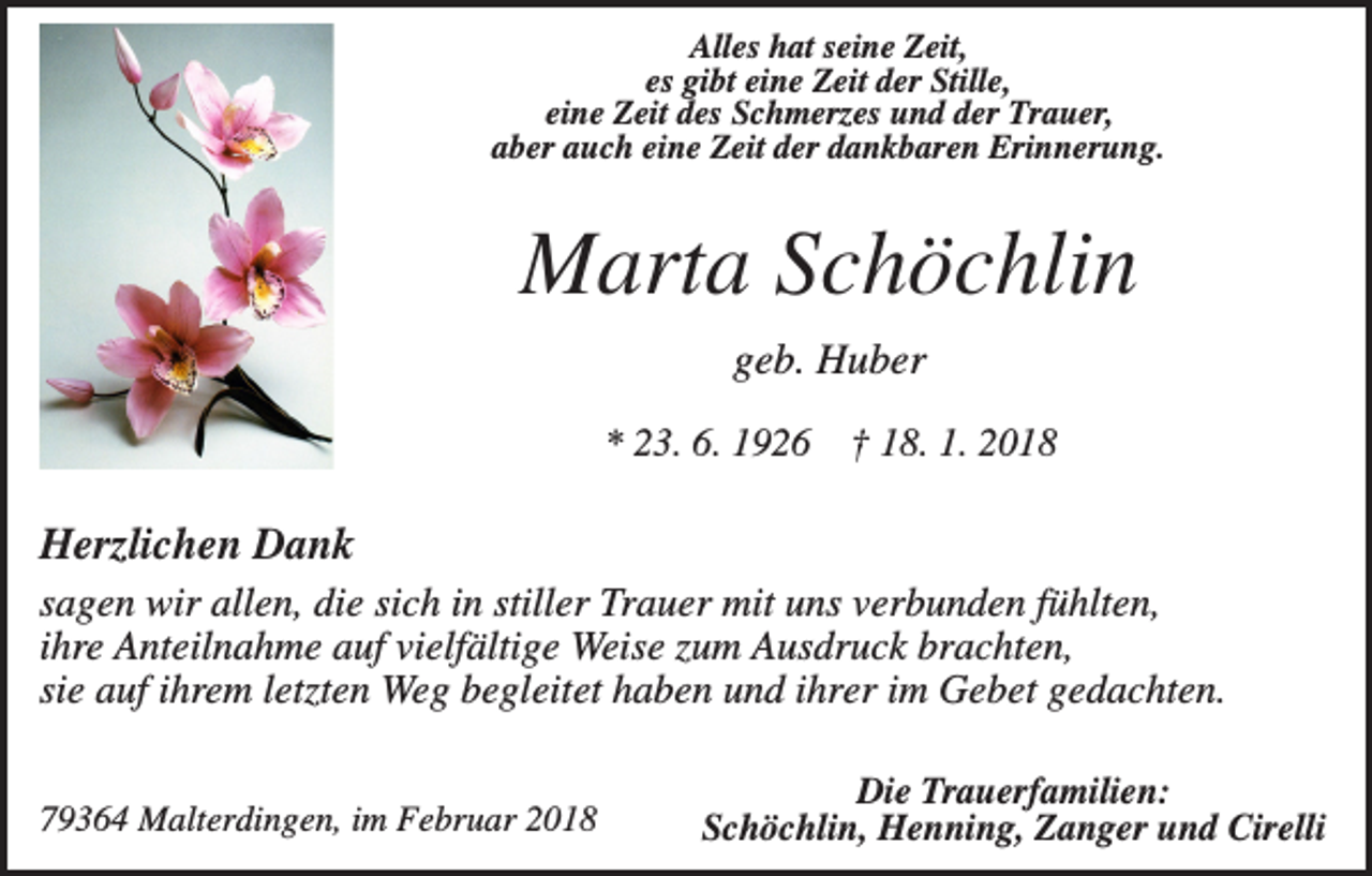 <p>Alles hat seine Zeit,<br />es gibt eine Zeit der Stille,<br />eine Zeit des Schmerzes und der Trauer,<br />aber auch eine Zeit der dankbaren Erinnerung.</p><p>Marta Schöchlin<br />geb. Huber<br />* 23. 6. 1926</p><p>† 18. 1. 2018</p><p>Herzlichen Dank<br />sagen wir allen, die sich in stiller Trauer mit uns verbunden fühlten,<br />ihre Anteilnahme auf vielfältige Weise zum Ausdruck brachten,<br />sie auf ihrem letzten Weg begleitet haben und ihrer im Gebet gedachten.<br />79364 Malterdingen, im Februar 2018</p><p>Die Trauerfamilien:<br />Schöchlin, Henning, Zanger und Cirelli</p>