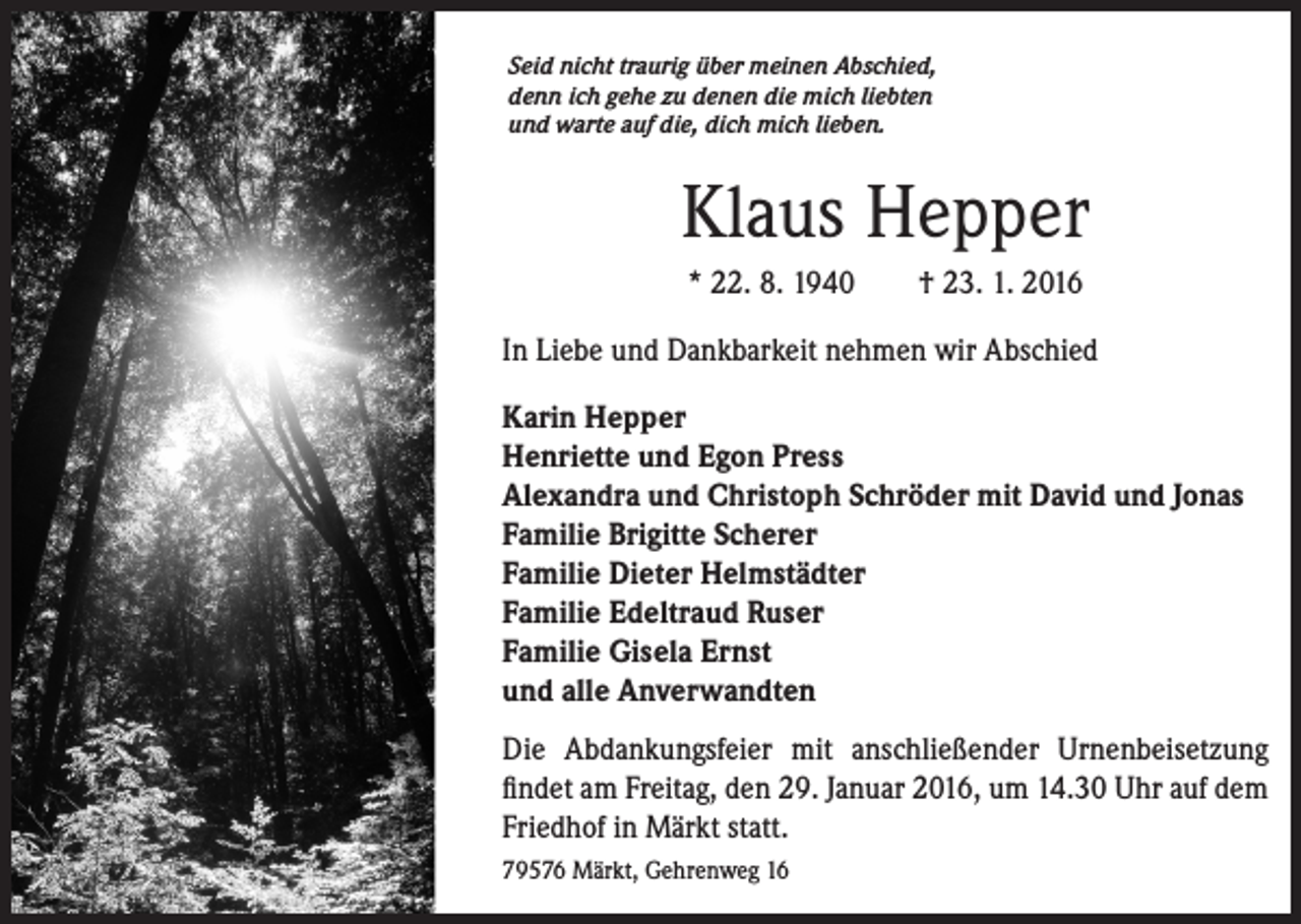 <p>S eid nicht traurig über meinen Abschied,<br />denn ich gehe zu denen die mich liebten<br />und warte auf die, dich mich lieben.</p><p>Klaus Hepper<br />* 22. 8. 1940 † 23. 1. 2016<br />In Liebe und Dankbarkeit nehmen wir Abschied<br />Karin Hepper<br />Henriette und Egon Press<br />Alexandra und Christoph Schröder mit David und Jonas<br />Familie Brigitte Scherer<br />Familie Dieter Helmstädter<br />Familie Edeltraud Ruser<br />Familie Gisela Ernst<br />und alle Anverwandten<br />Die Abdankungsfeier mit anschließender Urnenbeisetzung<br />findet am Freitag, den 29. Januar 2016, um 14.30 Uhr auf dem<br />Friedhof in Märkt statt.<br />79576 Märkt, Gehrenweg 16</p>