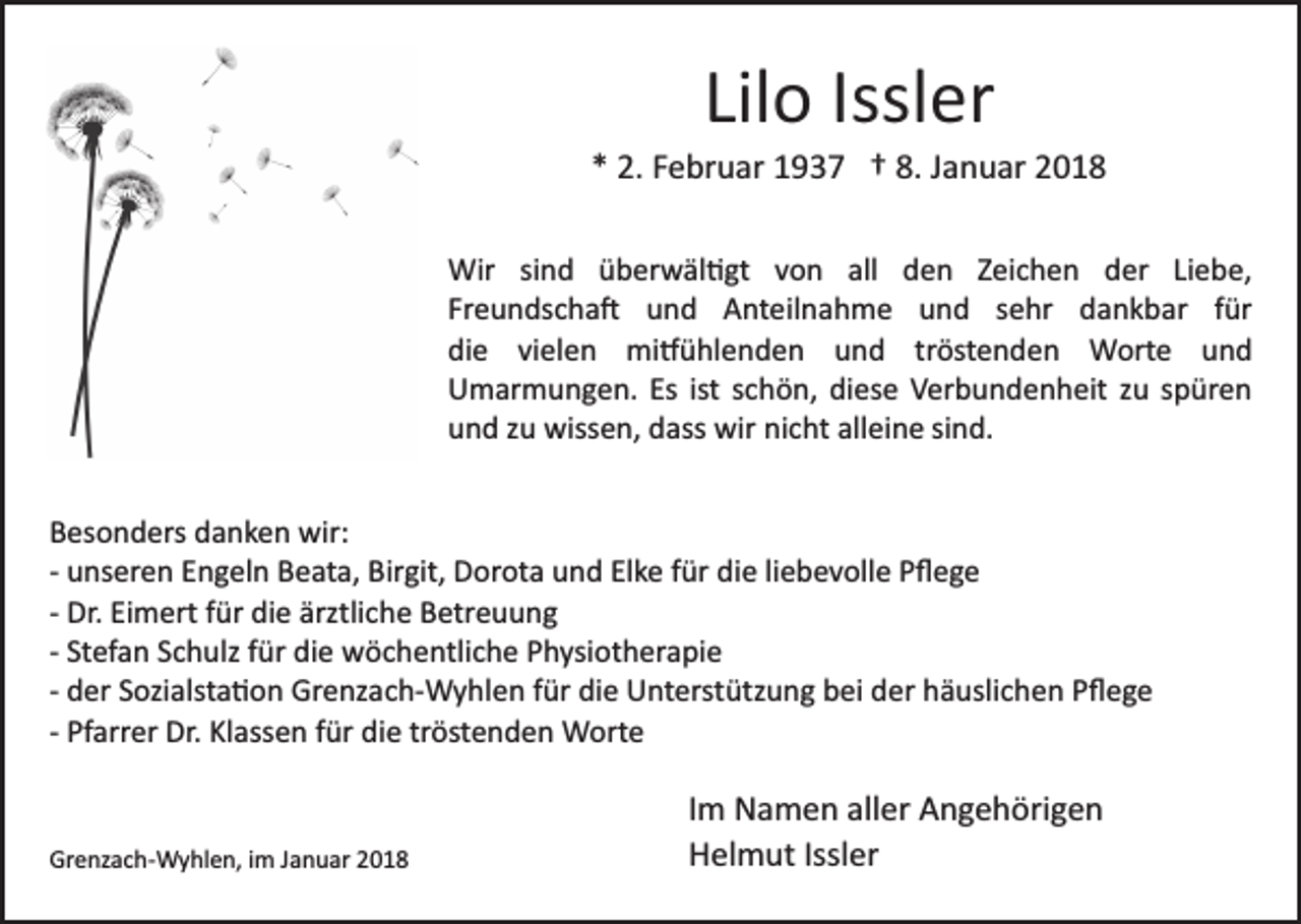 <p>Liloo Issl<br />Issler<br />Lil<br />er</p><p>** 2.<br />2. FFebruar<br />e br u ar 11937<br />9 3 7 †† 8.<br />a n u ar 22<br />8. JJanuar<br />Wir sisind<br />n d ü überwäl�gt<br />b er w äl � gt von<br />v o n all<br />all den<br />d e n Zeichen<br />Z ei c h e n der<br />d er LiLiebe,<br />e b e,<br />Wir<br />Freundscha�<br />Fr e u n ds c h a � und<br />u n d Anteilnahme<br />A nt e il n a h m e und<br />u n d sehr<br />s e hr dankbar<br />d an k b ar ffür<br />ür<br />di e vivielen<br />el e n mi�ühlenden<br />mi � ü hl e n d e n uund<br />n d trtröstenden<br />öst e n d e n Worte<br />W ort e uund<br />nd<br />die<br />UUmarmungen.<br />m ar m u n g e n. Es<br />c h ö n, di<br />es e Verbundenheit<br />V er b u n d e n h eit zu<br />z u spüren<br />s p ür e n<br />Esist<br />ist sschön,<br />diese<br />uund<br />n d zzu<br />u wissen,<br />wiss e n, ddass<br />ass wir<br />wir nnicht<br />i c ht alleine<br />all ei n e sind.<br />si n d.<br />BBesonders<br />es o n d ers ddanken<br />a n k e n wir:<br />wir:<br />die<br />­­ unseren<br />u ns er e n Engeln<br />E n g el n Beata,<br />B e at a, Birgit,<br />Bir git, Dorota<br />D or ot a und<br />u n d Elke<br />El k e für<br />f ür di<br />e liliebevolle<br />e b e v oll e PPﬂege<br />ﬂege<br />­­ Dr.<br />Dr. Eimert<br />Ei m ert ffür<br />ür die<br />di e ärztliche<br />ärztli ch e Betreuung<br />B etr e u u n g<br />­­ Stefan<br />St ef a n Schulz<br />S c h ulz ffür<br />ür die<br />di e wöchentliche<br />w öc h e ntli c h e Physiotherapie<br />P h ysi ot h er a pi e<br />­­ der<br />d er Sozialsta�on<br />S ozi alst a � o n Grenzach­Wyhlen<br />Gr e nz ac h­ W y hl e n ffür<br />ür die<br />di e Unterstützung<br />U nt ers t ütz u n g bei<br />b ei der<br />d er häuslichen<br />h ä usli c h en PPﬂege<br />ﬂege<br />­­ Pfarrer<br />Pf arr er Dr.<br />Dr. Klassen<br />Kl ass e n ffür<br />ür die<br />di e tröstenden<br />tr öst e n d e n Worte<br />W ort e</p><p>Grenzach­Wyhlen,<br />Gr<br />e nz a c h­ W y hl e n, i im<br />m JJanuar<br />a n u ar 22</p><p>Im<br />I m Namen<br />N a m e n aller<br />all er Angehörigen<br />A n g e h örig e n<br />H el m ut Issl<br />er<br />Helmut<br />Issler</p>