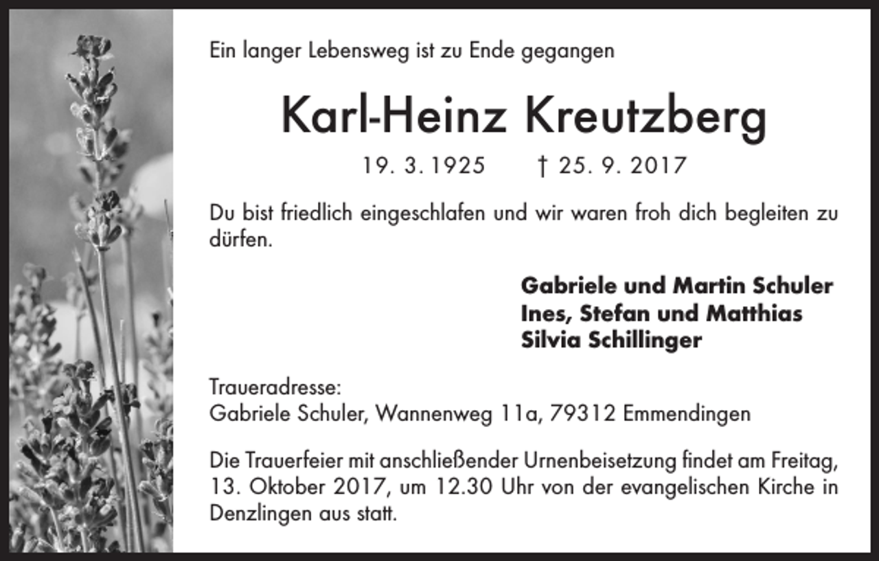 <p>Ein langer Lebensweg ist zu Ende gegangen</p><p>Karl-Heinz Kreutzberg<br />19. 3. 1925 † 25. 9. 2017<br />Du bist friedlich eingeschlafen und wir waren froh dich begleiten zu<br />dürfen.<br />Gabriele und Martin Schuler<br />Ines, Stefan und Matthias<br />Silvia Schillinger<br />Traueradresse:<br />Gabriele Schuler, Wannenweg 11a, 79312 Emmendingen<br />Die Trauerfeier mit anschließender Urnenbeisetzung findet am Freitag,<br />13. Oktober 2017, um 12.30 Uhr von der evangelischen Kirche in<br />Denzlingen aus statt.</p>