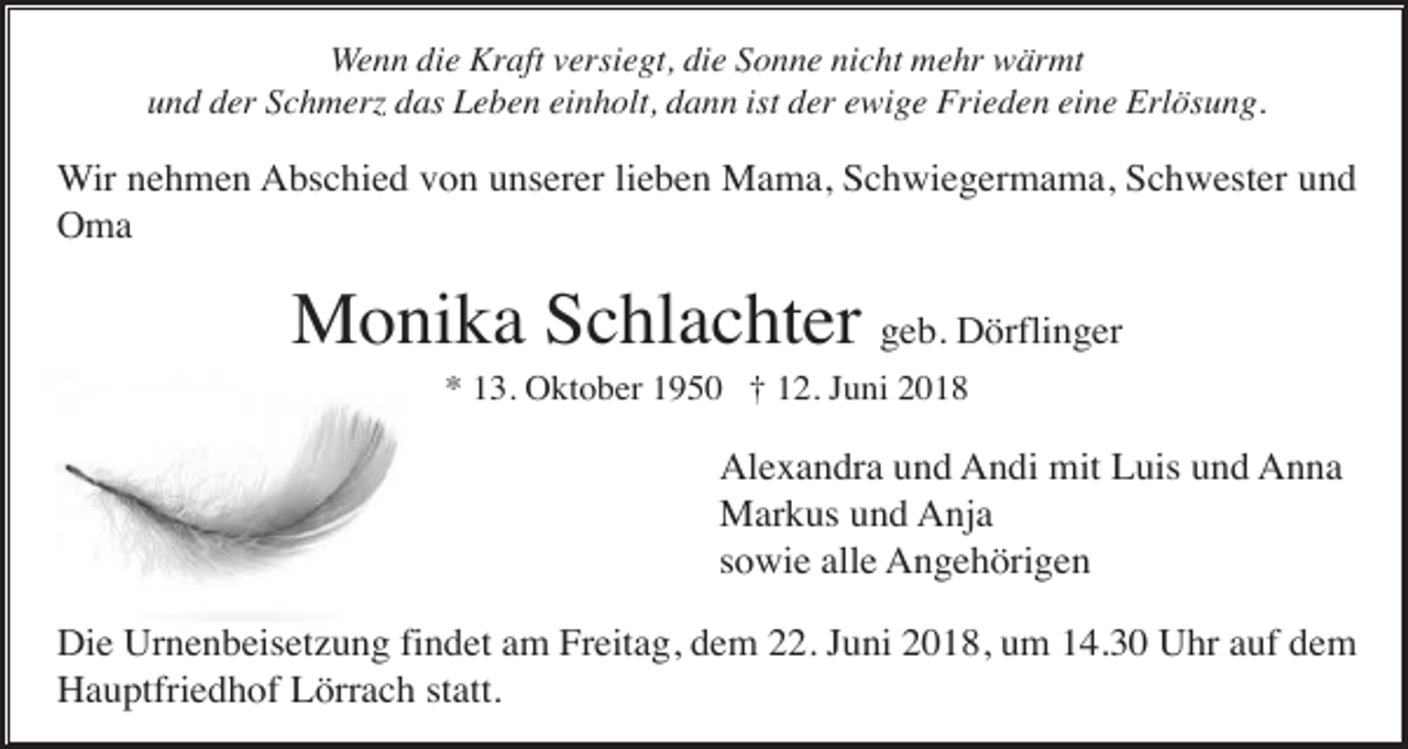 <p>Wenn die Kraft versiegt, die Sonne nicht mehr wärmt<br />und der Schmerz das Leben einholt, dann ist der ewige Frieden eine Erlösung.</p><p>Wir nehmen Abschied von unserer lieben Mama, Schwiegermama, Schwester und<br />Oma</p><p>Monika Schlachter geb. Dörflinger<br />* 13. Oktober 1950 † 12. Juni 2018</p><p>Alexandra und Andi mit Luis und Anna<br />Markus und Anja<br />sowie alle Angehörigen<br />Die Urnenbeisetzung findet am Freitag, dem 22. Juni 2018, um 14.30 Uhr auf dem<br />Hauptfriedhof Lörrach statt.</p>
