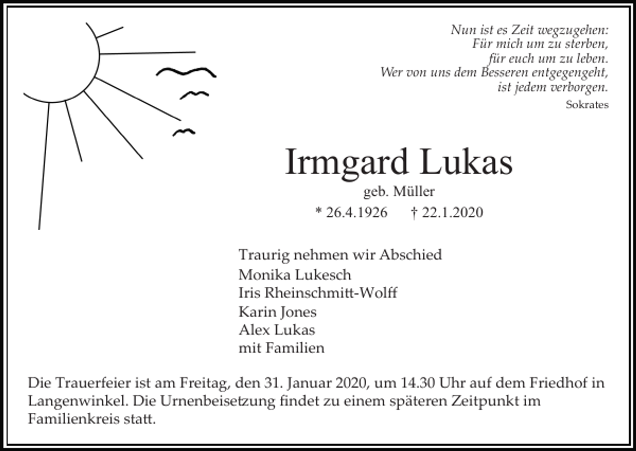 <p>Nun ist es Zeit wegzugehen:<br />Für mich um zu sterben,<br />für euch um zu leben.<br />Wer von uns dem Besseren entgegengeht,<br />ist jedem verborgen.<br />Sokrates</p><p>Irmgard Lukas<br />geb. Müller<br />* 26.4.1926<br />† 22.1.2020<br />Traurig nehmen wir Abschied<br />Monika Lukesch<br />Iris Rheinschmi�­Wolﬀ<br />Karin Jones<br />Alex Lukas<br />mit Familien<br />Die Trauerfeier ist am Freitag, den 31. Januar 2020, um 14.30 Uhr auf dem Friedhof in<br />Langenwinkel. Die Urnenbeise�ung ﬁndet zu einem späteren Zeitpunkt im<br />Familienkreis sta�.</p>