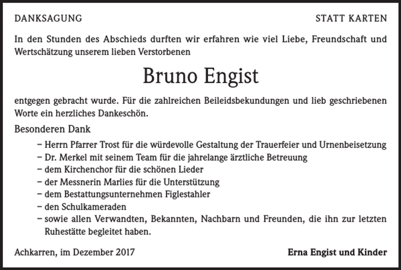<p>DANKSAGUNG</p><p>STATT KARTEN</p><p>In den Stunden des Abschieds durften wir erfahren wie viel Liebe, Freundschaft und<br />Wertschätzung unserem lieben Verstorbenen</p><p>Bruno Engist<br />entgegen gebracht wurde. Für die zahlreichen Beileidsbekundungen und lieb geschriebenen<br />Worte ein herzliches Dankeschön.</p><p>Besonderen Dank<br />– Herrn Pfarrer Trost für die würdevolle Gestaltung der Trauerfeier und Urnenbeisetzung<br />– Dr. Merkel mit seinem Team für die jahrelange ärztliche Betreuung<br />– dem Kirchenchor für die schönen Lieder<br />– der Messnerin Marlies für die Unterstützung<br />– dem Bestattungsunternehmen Figlestahler<br />– den Schulkameraden<br />– sowie allen Verwandten, Bekannten, Nachbarn und Freunden, die ihn zur letzten<br />Ruhestätte begleitet haben.<br />Achkarren, im Dezember 2017</p><p>Erna Engist und Kinder</p>