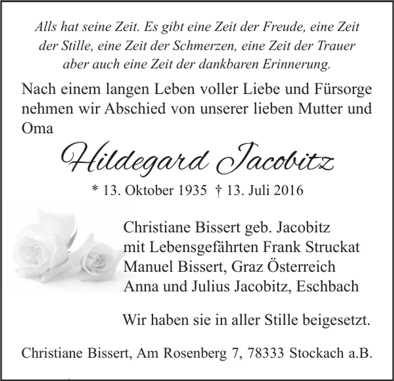 <p>Alls hat seine Zeit. Es gibt eine Zeit der Freude, eine Zeit<br />der Stille, eine Zeit der Schmerzen, eine Zeit der Trauer<br />aber auch eine Zeit der dankbaren Erinnerung.</p><p>Nach einem langen Leben voller Liebe und Fürsorge<br />nehmen wir Abschied von unserer lieben Mutter und<br />Oma</p><p>Hildegard Jacobitz<br />* 13. Oktober 1935 † 13. Juli 2016</p><p>Christiane Bissert geb. Jacobitz<br />mit Lebensgefährten Frank Struckat<br />Manuel Bissert, Graz Österreich<br />Anna und Julius Jacobitz, Eschbach<br />Wir haben sie in aller Stille beigesetzt.<br />Christiane Bissert, Am Rosenberg 7, 78333 Stockach a.B.</p>
