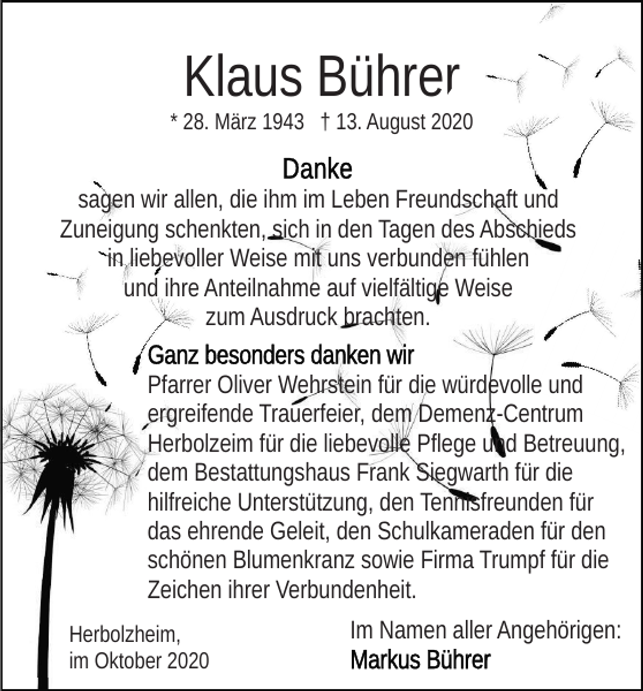 <p>Klaus Bührer</p><p>* 28. März 1943 † 13. August 2020</p><p>sagen wir allen, die ihm im Leben Freundschaft und<br />Zuneigung schenkten, sich in den Tagen des Abschieds<br />in liebevoller Weise mit uns verbunden fühlen<br />und ihre Anteilnahme auf vielfältige Weise<br />zum Ausdruck brachten.<br />Pfarrer Oliver Wehrstein für die würdevolle und<br />ergreifende Trauerfeier, dem Demenz-Centrum<br />Herbolzeim für die liebevolle Pflege und Betreuung,<br />dem Bestattungshaus Frank Siegwarth für die<br />hilfreiche Unterstützung, den Tennisfreunden für<br />das ehrende Geleit, den Schulkameraden für den<br />schönen Blumenkranz sowie Firma Trumpf für die<br />Zeichen ihrer Verbundenheit.<br />Herbolzheim,<br />im Oktober 2020</p><p>Im Namen aller Angehörigen:</p>