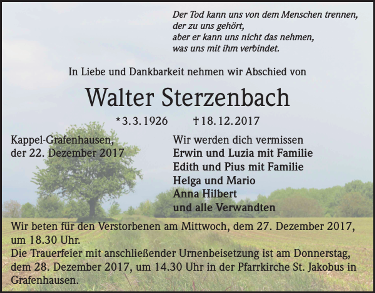 <p>Der Tod kann uns von dem Menschen trennen,<br />der zu uns gehört,<br />aber er kann uns nicht das nehmen,<br />was uns mit ihm verbindet.</p><p>In Liebe und Dankbarkeit nehmen wir Abschied von</p><p>Walter Sterzenbach<br />* 3. 3. 1926</p><p>Kappel-Grafenhausen,<br />der 22. Dezember 2017</p><p>† 18. 12. 2017<br />Wir werden dich vermissen<br />Erwin und Luzia mit Familie<br />Edith und Pius mit Familie<br />Helga und Mario<br />Anna Hilbert<br />und alle Verwandten</p><p>Wir beten für den Verstorbenen am Mittwoch, dem 27. Dezember 2017,<br />um 18.30 Uhr.<br />Die Trauerfeier mit anschließender Urnenbeisetzung ist am Donnerstag,<br />dem 28. Dezember 2017, um 14.30 Uhr in der Pfarrkirche St. Jakobus in<br />Grafenhausen.</p>