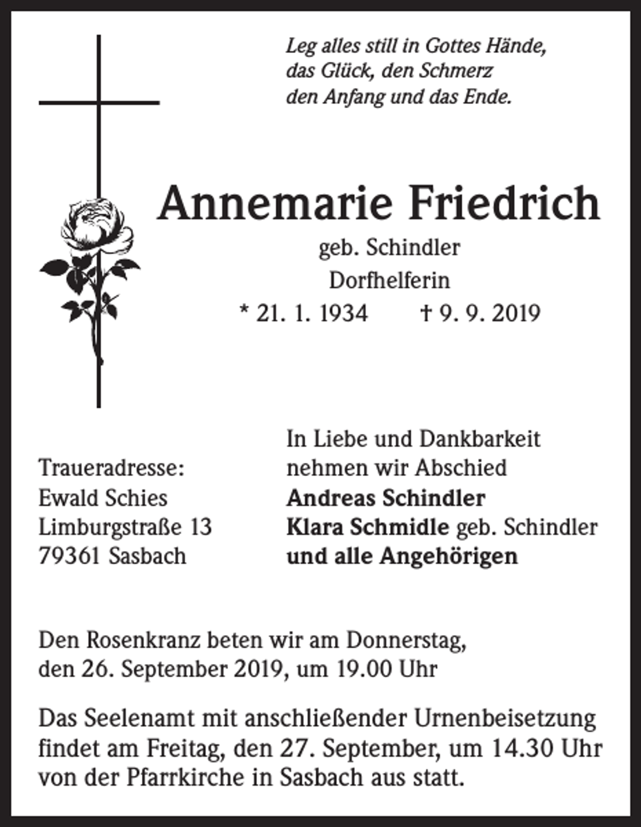 <p>Leg alles still in Gottes Hände,<br />das Glück, den Schmerz<br />den Anfang und das Ende.</p><p>Annemarie Friedrich<br />geb. Schindler<br />Dorfhelferin<br />* 21. 1. 1934 † 9. 9. 2019</p><p>Traueradresse:<br />Ewald Schies<br />Limburgstraße 13<br />79361 Sasbach</p><p>In Liebe und Dankbarkeit<br />nehmen wir Abschied<br />Andreas Schindler<br />Klara Schmidle geb. Schindler<br />und alle Angehörigen</p><p>Den Rosenkranz beten wir am Donnerstag,<br />den 26. September 2019, um 19.00 Uhr<br />Das Seelenamt mit anschließender Urnenbeisetzung<br />findet am Freitag, den 27. September, um 14.30 Uhr<br />von der Pfarrkirche in Sasbach aus statt.</p>