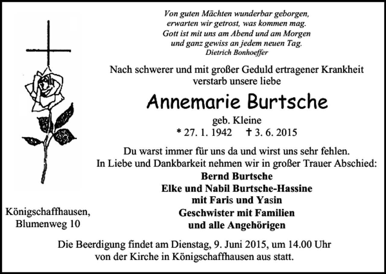 <p>Von guten Mächten wunderbar geborgen,<br />erwarten wir getrost, was kommen mag.<br />Gott ist mit uns am Abend und am Morgen<br />und ganz gewiss an jedem neuen Tag.<br />Dietrich Bonhoeffer</p><p>Nach schwerer und mit großer Geduld ertragener Krankheit<br />verstarb unsere liebe</p><p>Annemarie Burtsche<br />geb. Kleine<br />* 27. 1. 1942  3. 6. 2015</p><p>Du warst immer für uns da und wirst uns sehr fehlen.<br />In Liebe und Dankbarkeit nehmen wir in großer Trauer Abschied:<br />Bernd Burtsche<br />Elke und Nabil Burtsche-Hassine<br />mit Faris und Yasin<br />Königschaffhausen,<br />Geschwister mit Familien<br />Blumenweg 10<br />und alle Angehörigen<br />Die Beerdigung findet am Dienstag, 9. Juni 2015, um 14.00 Uhr<br />von der Kirche in Königschaffhausen aus statt.</p>