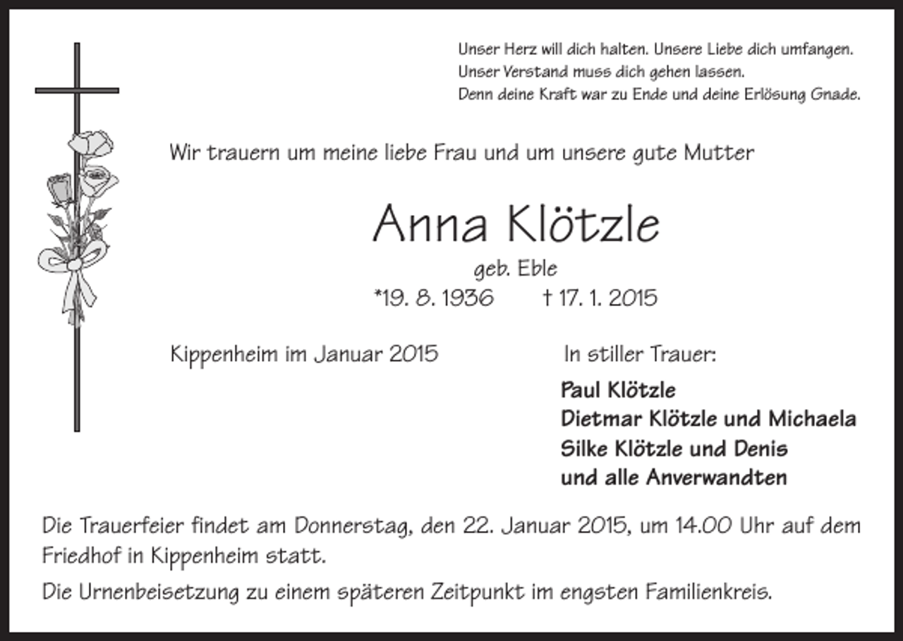 <p>Unser Herz will dich halten. Unsere Liebe dich umfangen.<br />Unser Verstand muss dich gehen lassen.<br />Denn deine Kraft war zu Ende und deine Erlösung Gnade.</p><p>Wir trauern um meine liebe Frau und um unsere gute Mutter</p><p>Anna Klötzle<br />geb. Eble<br />*19. 8. 1936 † 17. 1. 2015</p><p>Kippenheim im Januar 2015</p><p>In stiller Trauer:<br />Paul Klötzle<br />Dietmar Klötzle und Michaela<br />Silke Klötzle und Denis<br />und alle Anverwandten</p><p>Die Trauerfeier findet am Donnerstag, den 22. Januar 2015, um 14.00 Uhr auf dem<br />Friedhof in Kippenheim statt.<br />Die Urnenbeisetzung zu einem späteren Zeitpunkt im engsten Familienkreis.</p>