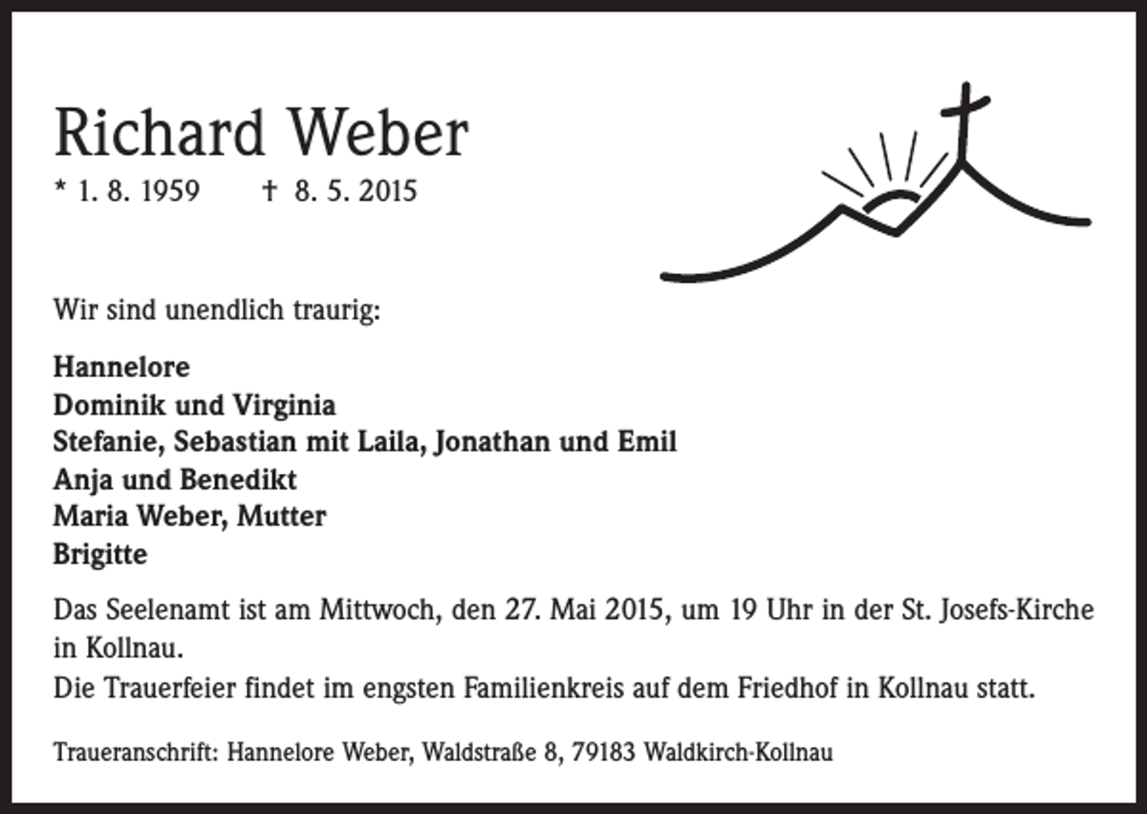 <p>Richard Weber<br />* 1. 8. 1959 † 8. 5. 2015</p><p>Wir sind unendlich traurig:<br />Hannelore<br />Dominik und Virginia<br />Stefanie, Sebastian mit Laila, Jonathan und Emil<br />Anja und Benedikt<br />Maria Weber, Mutter<br />Brigitte<br />Das Seelenamt ist am Mittwoch, den 27. Mai 2015, um 19 Uhr in der St. Josefs-Kirche<br />in Kollnau.<br />Die Trauerfeier findet im engsten Familienkreis auf dem Friedhof in Kollnau statt.<br />Traueranschrift: Hannelore Weber, Waldstraße 8, 79183 Waldkirch-Kollnau</p>