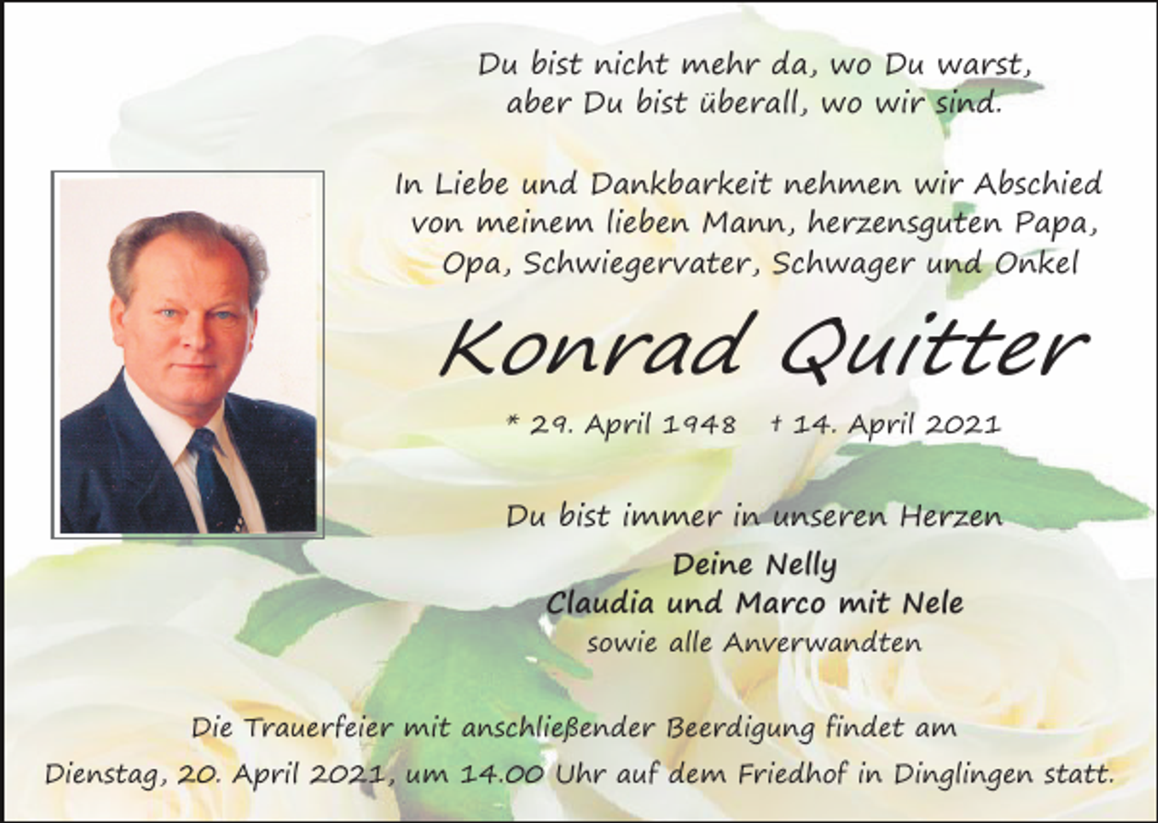 <p>Du bist nicht mehr da, wo Du warst,<br />aber Du bist überall, wo wir sind.<br />In Liebe und Dankbarkeit nehmen wir Abschied<br />von meinem lieben Mann, herzensguten Papa,<br />Opa, Schwiegervater, Schwager und Onkel</p><p>Konrad Quitter<br />* 29. April 1948</p><p>† 14. April 2021</p><p>Du bist immer in unseren Herzen<br />Deine Nelly<br />Claudia und Marco mit Nele<br />sowie alle Anverwandten<br />Die Trauerfeier mit anschließender Beerdigung findet am<br />Dienstag, 20. April 2021, um 14.00 Uhr auf dem Friedhof in Dinglingen statt.</p>