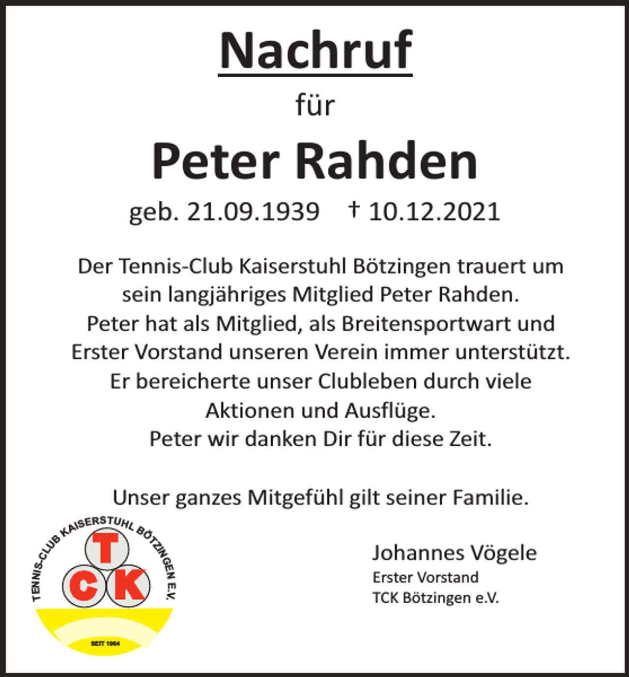<p>Nachruf<br />für</p><p>Peter Rahden</p><p>geb. 21.09.1939 † 10.12.2021<br />Der Tennis-Club Kaiserstuhl Bötzingen trauert um<br />sein langjähriges Mitglied Peter Rahden.<br />Peter hat als Mitglied, als Breitensportwart und<br />Erster Vorstand unseren Verein immer unterstützt.<br />Er bereicherte unser Clubleben durch viele<br />Aktionen und Ausflüge.<br />Peter wir danken Dir für diese Zeit.<br />Unser ganzes Mitgefühl gilt seiner Familie.<br />BÖ</p><p>T<br />C K<br />SEIT 1964</p><p>E.V.</p><p>TENNIS-C<br />LU</p><p>ERSTUHL</p><p>GEN<br />IN<br />TZ</p><p>B</p><p>IS<br />KA</p><p>Johannes Vögele</p><p>Erster Vorstand<br />TCK Bötzingen e.V.</p>