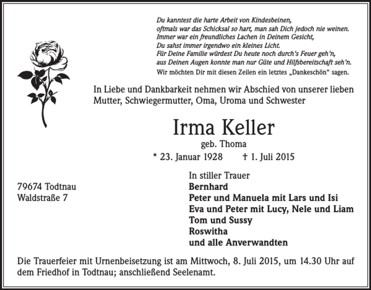 <p>Du kanntest die harte Arbeit von Kindesbeinen,<br />oftmals war das Schicksal so hart, man sah Dich jedoch nie weinen.<br />Immer war ein freundliches Lachen in Deinem Gesicht,<br />Du sahst immer irgendwo ein kleines Licht.<br />Für Deine Familie würdest Du heute noch durch‘s Feuer geh‘n,<br />aus Deinen Augen konnte man nur Güte und Hilfsbereitschaft seh‘n.<br />Wir möchten Dir mit diesen Zeilen ein letztes „Dankeschön“ sagen.</p><p>In Liebe und Dankbarkeit nehmen wir Abschied von unserer lieben<br />Mutter, Schwiegermutter, Oma, Uroma und Schwester</p><p>Irma Keller</p><p>geb. Thoma<br />* 23. Januar 1928 † 1. Juli 2015</p><p>79674 Todtnau<br />Waldstraße 7</p><p>In stiller Trauer<br />Bernhard<br />Peter und Manuela mit Lars und Isi<br />Eva und Peter mit Lucy, Nele und Liam<br />Tom und Sussy<br />Roswitha<br />und alle Anverwandten</p><p>Die Trauerfeier mit Urnenbeisetzung ist am Mittwoch, 8. Juli 2015, um 14.30 Uhr auf<br />dem Friedhof in Todtnau; anschließend Seelenamt.</p>