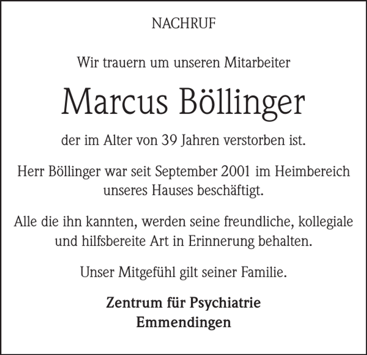 <p>NACHRUF<br />Wir trauern um unseren Mitarbeiter</p><p>Marcus Böllinger<br />der im Alter von 39 Jahren verstorben ist.<br />Herr Böllinger war seit September 2001 im Heimbereich<br />unseres Hauses beschäftigt.<br />Alle die ihn kannten, werden seine freundliche, kollegiale<br />und hilfsbereite Art in Erinnerung behalten.<br />Unser Mitgefühl gilt seiner Familie.<br />Zentrum für Psychiatrie<br />Emmendingen</p>