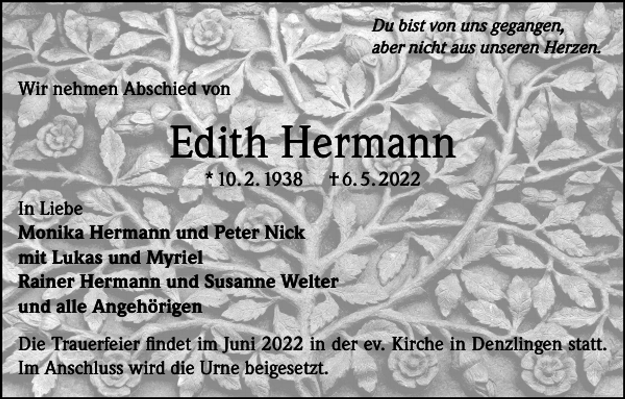 <p>Du bist von uns gegangen,<br />aber nicht aus unseren Herzen.</p><p>Wir nehmen Abschied von</p><p>Edith Hermann<br />* 10. 2. 1938</p><p>† 6. 5. 2022</p><p>In Liebe<br />Monika Hermann und Peter Nick<br />mit Lukas und Myriel<br />Rainer Hermann und Susanne Welter<br />und alle Angehörigen<br />Die Trauerfeier findet im Juni 2022 in der ev. Kirche in Denzlingen statt.<br />Im Anschluss wird die Urne beigesetzt.</p>