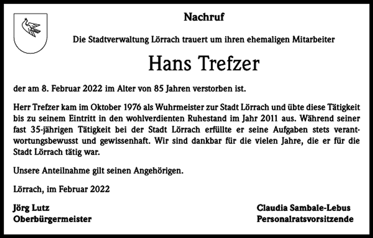 <p>Nachruf<br />Die Stadtverwaltung Lörrach trauert um ihren ehemaligen Mitarbeiter</p><p>Hans Trefzer<br />der am 8. Februar 2022 im Alter von 85 Jahren verstorben ist.<br />Herr Trefzer kam im Oktober 1976 als Wuhrmeister zur Stadt Lörrach und übte diese Tätigkeit<br />bis zu seinem Eintritt in den wohlverdienten Ruhestand im Jahr 2011 aus. Während seiner<br />fast 35-jährigen Tätigkeit bei der Stadt Lörrach erfüllte er seine Aufgaben stets verantwortungsbewusst und gewissenhaft. Wir sind dankbar für die vielen Jahre, die er für die<br />Stadt Lörrach tätig war.<br />Unsere Anteilnahme gilt seinen Angehörigen.<br />Lörrach, im Februar 2022<br />Jörg Lutz<br />Oberbürgermeister</p><p>Claudia Sambale-Lebus<br />Personalratsvorsitzende</p>