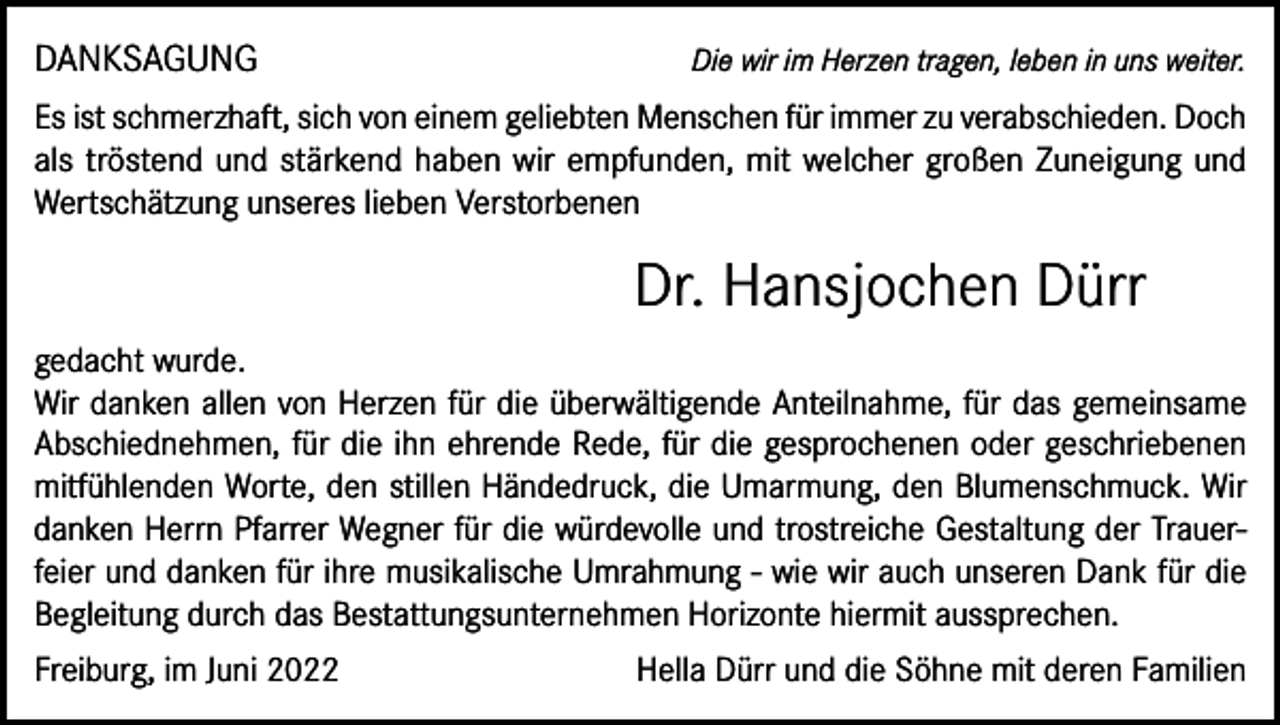 <p>DANKSAGUNG</p><p>Die wir im Herzen tragen, leben in uns weiter.</p><p>Es ist schmerzhaft, sich von einem geliebten Menschen für immer zu verabschieden. Doch<br />als tröstend und stärkend haben wir empfunden, mit welcher großen Zuneigung und<br />Wertschätzung unseres lieben Verstorbenen</p><p>Dr. Hansjochen Dürr<br />gedacht wurde.</p><p>Wir danken allen von Herzen für die überwältigende Anteilnahme, für das gemeinsame<br />Abschiednehmen, für die ihn ehrende Rede, für die gesprochenen oder geschriebenen<br />mitfühlenden Worte, den stillen Händedruck, die Umarmung, den Blumenschmuck. Wir<br />danken Herrn Pfarrer Wegner für die würdevolle und trostreiche Gestaltung der Trauer­-<br />feier und danken für ihre musikalische Umrahmung - wie wir auch unseren Dank für die<br />Begleitung durch das Bestattungsunternehmen Horizonte hiermit aussprechen.<br />Freiburg, im Juni 2022</p><p>Hella Dürr und die Söhne mit deren Familien</p>