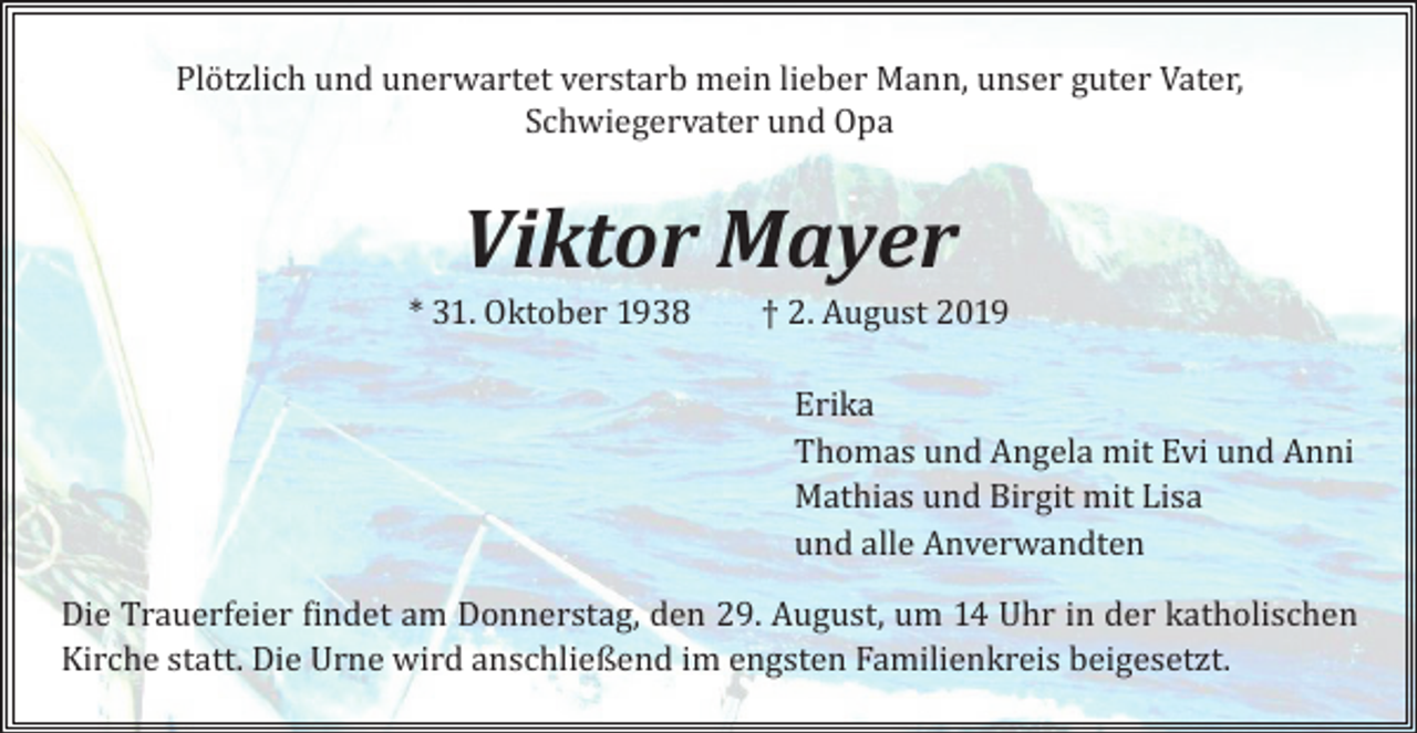 <p>Plötzlich und unerwartet verstarb mein lieber Mann, unser guter Vater,<br />Schwiegervater und Opa</p><p>Viktor Mayer</p><p>* 31. Oktober 1938</p><p>† 2. August 2019</p><p>Erika<br />Thomas und Angela mit Evi und Anni<br />Mathias und Birgit mit Lisa<br />und alle Anverwandten</p><p>Die Trauerfeier findet am Donnerstag, den 29. August, um 14 Uhr in der katholischen<br />Kirche statt. Die Urne wird anschließend im engsten Familienkreis beigesetzt.</p>